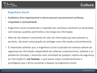 Cultura
   Engenharia Social

•  Estabelece	
  clima	
  organizacional	
  e	
  valores	
  pessoais	
  que	
  promovem	
  conﬁança,	
  
   integridade	
  e	
  rastreabilidade;	
  

•  Engenharia social compreende a inaptidão dos indivíduos manterem-se atualizados
   com diversas questões pertinentes a tecnologia da informação;

•  Além de não estarem conscientes do valor da informação que eles possuem e,
   portanto, não terem preocupação em proteger essa informação conscientemente;

•  É importante salientar que, a engenharia social é aplicada em diversos setores da
   segurança da informação independente de sistemas computacionais, software e ou
   plataforma utilizada, o elemento mais vulnerável de qualquer sistema de segurança
   da informação é o ser humano, o qual possui traços comportamentais e
   psicológicos que o torna suscetível a ataques de engenharia social. 	
  
 