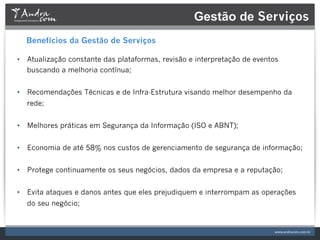 Gestão de Serviços
  Benefícios da Gestão de Serviços

•  Atualização constante das plataformas, revisão e interpretação de eventos
   buscando a melhoria contínua;


•  Recomendações Técnicas e de Infra-Estrutura visando melhor desempenho da
  rede;


•  Melhores práticas em Segurança da Informação (ISO e ABNT);


•  Economia de até 58% nos custos de gerenciamento de segurança de informação;


•  Protege continuamente os seus negócios, dados da empresa e a reputação;


•  Evita ataques e danos antes que eles prejudiquem e interrompam as operações
  do seu negócio;
 