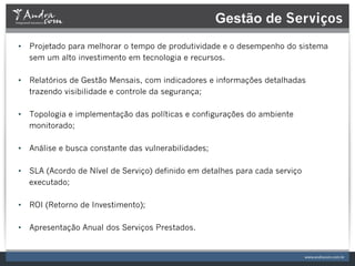 Gestão de Serviços
•  Projetado para melhorar o tempo de produtividade e o desempenho do sistema
   sem um alto investimento em tecnologia e recursos.

•  Relatórios de Gestão Mensais, com indicadores e informações detalhadas
   trazendo visibilidade e controle da segurança;

•  Topologia e implementação das políticas e configurações do ambiente
   monitorado;

•  Análise e busca constante das vulnerabilidades;

•  SLA (Acordo de Nível de Serviço) definido em detalhes para cada serviço
   executado;

•  ROI (Retorno de Investimento);

•  Apresentação Anual dos Serviços Prestados.
 