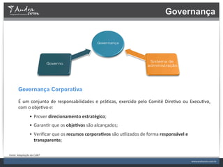 Governança




           Governança Corporativa
           	
  
           É	
   um	
   conjunto	
   de	
   responsabilidades	
   e	
   prá.cas,	
   exercido	
   pelo	
   Comitê	
   Dire.vo	
   ou	
   Execu.vo,	
  
           com	
  o	
  obje.vo	
  e:	
  
                        •  Prover	
  direcionamento	
  estratégico;	
  
                        •  Garan.r	
  que	
  os	
  objeFvos	
  são	
  alcançados;	
  
                        •  Veriﬁcar	
  que	
  os	
  recursos	
  corporaFvos	
  são	
  u.lizados	
  de	
  forma	
  responsável	
  e	
  
                           transparente;	
  

Fonte:	
  Adaptação	
  do	
  CoBiT	
  
 