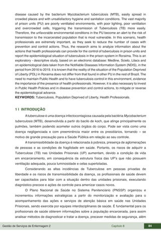 Gestão de Serviços de Enfermagem 2 Capítulo 8 84
disease caused by the bacterium Mycobacterium tuberculosis (MTB), easily spread in
crowded places and with unsatisfactory hygiene and sanitation conditions. The vast majority
of prison units (PU) are poorly ventilated environments, with poor lighting, poor ventilation
and overcrowded cells, triggering the transmission of Tuberculosis (TB) more easily.
Therefore, the unfavorable environmental conditions in the PU become an alert to the risk of
transmission to the incarcerated population that is most vulnerable. In this scenario, health
professionals are extremely important, as they seek to reduce the number of cases with
prevention and control actions. Thus, the research aims to analyze information about the
actions that health professionals can provide for the control of tuberculosis in prison units and
report the epidemiological situation of tuberculosis in the prison system in Roraima. This is an
exploratory - descriptive study, based on an electronic database: Medline, Scielo, Lilacs and
on epidemiological data taken from the Notifiable Diseases Information System (NDIS), in the
period from 2016 to 2019. it is known that the reality of the situation of the Population Deprived
of Liberty (PDL) in Roraima does not differ from that found in other PU in the rest of Brazil. The
need to maintain Public Health and to have tuberculosis control in this environment, evidence
the importance of the presence of health professionals. However, it is also necessary to invest
in Public Health Policies and in disease prevention and control actions, to mitigate or reverse
the epidemiological advance.
KEYWORDS: Tuberculosis, Population Deprived of Liberty, Health Professionals.
1 | INTRODUÇÃO
Atuberculose é uma doença infectocontagiosa causada pela bactéria Mycobacterium
tuberculosis (MTB), desenvolvida a partir do bacilo de koch, que atinge principalmente os
pulmões, também podendo acometer outros órgãos do corpo. Pode ser vista como uma
doença negligenciada e com preeminência maior entre os presidiários, tornando – se
motivo de grande precaução para a Saúde Pública em relação ao seu controle.
A transmissibilidade da doença é relacionada à pobreza, presença de aglomerações
de pessoas e as condições de fragilidade em saúde. Portanto, os riscos de adquirir a
Tuberculose (TB) nas Unidades Prisionais (UP) aumentam, devido a condição de vida
em encarceramento, em consequência da estrutura física das UP’s que não possuem
ventilação adequada, pouca luminosidade e celas superlotadas.
Considerando as altas incidências de Tuberculose em pessoas privadas de
liberdade e os riscos de transmissibilidade da doença, os profissionais de saúde devem
ser capacitados para lidar com a situação dentro das unidades prisionais, executando
diagnóstico precoce e ações de controle para amenizar casos novos.
O Plano Nacional de Saúde no Sistema Penitenciário (PNSSP) organizou e
incrementou informações estratégicas a partir do monitorização e avaliação para o
acompanhamento das ações e serviços de atenção básica em saúde nas Unidades
Prisionais, sendo exercida por equipes interdisciplinares de saúde. É fundamental para os
profissionais de saúde obterem informações sobre a população encarcerada, para assim
analisar métodos de diagnosticar e tratar a doença, precaver medidas de segurança, além
 