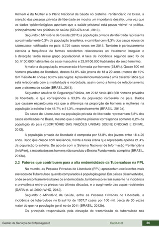 Gestão de Serviços de Enfermagem 2 Capítulo 8 86
Homem e da Mulher e o Plano Nacional da Saúde no Sistema Penitenciário no Brasil, a
atenção das pessoas privada de liberdade se mostra um importante desafio, uma vez que
os dados epidemiológicos apontam que a saúde prisional está pouco visível na prática,
principalmente nas políticas de saúde (SOUZA et al., 2013).
Segundo o Ministério de Saúde (2011) a população privada de liberdade representa
aproximadamente 0,3% da população brasileira, e contribui com 8,3% dos casos novos de
tuberculose notificados no país: 5.729 casos novos em 2015. Também é particularmente
elevada a frequência de formas resistentes relacionadas ao tratamento irregular e
à detecção tardia nesse grupo populacional. A taxa de incidência segundo sexo foi de
50,1/100.000 habitantes do sexo masculino e 23,9/100.000 habitantes do sexo feminino.
A maioria da população encarcerada é formada por homens (93,6%). Quase 500 mil
homens privados de liberdade, destes 54,8% são jovens de 18 a 29 anos (menos de 10%
têm mais de 46 anos) e 60,8% são negros. A prevalência masculina é uma característica que
está relacionada com a mortalidade e morbidade, assim como a forma de relacionamento
com o sistema de saúde (BRASIL,2013).
Segundo o Anuário de Segurança Pública, em 2012 havia 483.658 homens privados
de liberdade, o que correspondia a 93,8% da população carcerária no país. Dados
que causam espanto,uma vez que a diferença na proporção de homens e mulheres na
população brasileira é de 48,7% e 51,3%, respectivamente (BRASIL, 2013a).
Os casos de tuberculose na população privada de liberdade representam 6,8% dos
casos notificados no Brasil, mesmo que o sistema prisional corresponda somente 0,2% da
população do país (ESCRITÓRIO DAS NAÇÕES UNIDAS SOBRE DROGAS E CRIME,
2012).
A população privada de liberdade é composta por 54,8% dos jovens entre 18 a 29
anos. Dado que cresce com relevância, frente a faixa etária que representa apenas 21,4%
da população brasileira. De acordo com o Sistema Nacional de Informação Penitenciária
(InfoPen), a maioria desses homens não concluiu o Ensino Fundamental completo (BRASIL,
2013a).
2.2 Fatores que contribuem para a alta endemicidade da Tuberculose na PPL
No mundo, as Pessoas Privadas de Liberdade (PPL) apresentam coeficientes mais
elevados de Tuberculose quando comparados à população geral. Em países desenvolvidos,
onde se encontram níveis baixo de endemicidade, também ocorerram aumento na incidência
e prevalência entre os presos nas últimas décadas, e o surgimento das cepas resistentes
(DARA et. al, 2009; WHO, 2012).
Segundo o Ministério da Saúde, entre as Pessoas Privadas de Liberdade, a
incidência de tuberculose no Brasil foi de 1037,7 casos por 100 mil, cerca de 30 vezes
maior do que na população geral no de 2011 (BRASIL, 2012b).
Os principais responsáveis pela elevação de transmissão da tuberculose nas
 