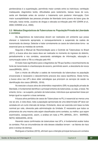 Gestão de Serviços de Enfermagem 2 Capítulo 8 87
penitenciárias é a superlotação, permitindo maior contato entre os indivíduos; ventilação
inadequada; diagnóstico tardio, dificuldades para isolamento, baixas taxas de cura,
saída em liberdade antes de concluir o tratamento com posterior interrupção. Com
maior susceptibilidade das pessoas privadas de liberdade como jovens de baixo grau de
instrução, baixa renda, usuários de drogas e elevada co-infecção pelo HIV (DARA et al.,
2009; CONINX et al., 2000).
2.3 Métodos Diagnósticos da Tuberculose na População Privada de Liberdade
e contatos
Os diagnósticos da tuberculose devem ser realizados em ambiente que possa
oferecer o tratamento apropriado, e consequentemente a suspensão da cadeia de
transmissão da doença. Detectar e tratar corretamente os casos de tuberculose torna - se
essencial para as medidas de controle.
Segundo o Manual de Recomendação para o Controle de Tuberculose no Brasil
(2011), a busca ativa dos casos deve ser realizada no momento do ingresso do detento,
periodicamente e nos contatos, associando estratégias de informação, educação e
comunicação sobre a TB e a infecção pelo HIV.
O modo mais significativo para o diagnóstico da TB que facilita o reconhecimento da
fonte de transmissão é a baciloscopia de escarro, permitindo assim, a descoberta de novos
casos(BRASIL, 2011).
Com o intuito de dificultar a cadeia de transmissão da tuberculose na população
encarcerada é necessário o descobrimento precoce dos casos bacilíferos. Desta forma,
a busca ativa nas UP’s deve obter estratégias que priorizem os serviços de saúde na
identificação dos casos (BRASIL, 2018).
Ao executar a busca ativa de sintomático respiratório (SR) na população privada de
liberdade, é fundamental identificar o principal sintoma da tuberculose, ou seja, a tosse. No
entanto, torna – se suspeito, portador de tuberculose, indivíduos que apresentam tosse por
tempo igual ou superior a duas semanas.
A busca ativa periódica de casos de Tuberculose na PLL é essencial ao menos uma
vez ao ano, à vista disso, toda a população aprisionada de uma determinada UP deve ser
sondada em um curto intervalo de tempo. Entretanto, deve ser exercida com base na lista
nominal por cela, oferecida pela administração da Unidade. É necessário que todos os
prisioneiros de uma mesma cela sejam classificados como contatos, ou melhor, que sejam
examinados, assegurando, assim, a análise em toda a PPL (BRASIL, 2011; BARROS,
NETO, NOGUEIRA, 2018)
Havendo casos confirmados de tuberculose nas UP’s, é fundamental avaliar todos
os contatos. Pois as circunstâncias de vida desses cidadãos tornam – se fatores de risco
para o avanço da doença.
Rodrigues e Cardoso (2010), afirmam que a intenção principal da busca em contatos
 