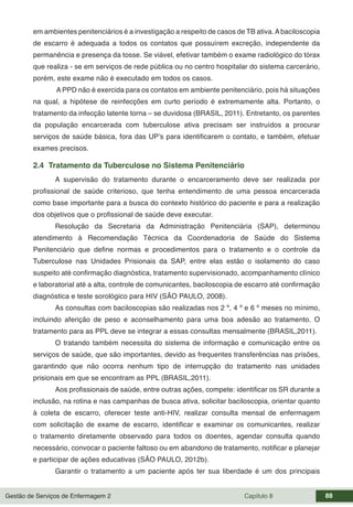 Gestão de Serviços de Enfermagem 2 Capítulo 8 88
em ambientes penitenciários é a investigação a respeito de casos de TB ativa.Abaciloscopia
de escarro é adequada a todos os contatos que possuírem excreção, independente da
permanência e presença da tosse. Se viável, efetivar também o exame radiológico do tórax
que realiza - se em serviços de rede pública ou no centro hospitalar do sistema carcerário,
porém, este exame não é executado em todos os casos.
A PPD não é exercida para os contatos em ambiente penitenciário, pois há situações
na qual, a hipótese de reinfecções em curto período é extremamente alta. Portanto, o
tratamento da infecção latente torna – se duvidosa (BRASIL, 2011). Entretanto, os parentes
da população encarcerada com tuberculose ativa precisam ser instruídos a procurar
serviços de saúde básica, fora das UP’s para identificarem o contato, e também, efetuar
exames precisos.
2.4 Tratamento da Tuberculose no Sistema Penitenciário
A supervisão do tratamento durante o encarceramento deve ser realizada por
profissional de saúde criterioso, que tenha entendimento de uma pessoa encarcerada
como base importante para a busca do contexto histórico do paciente e para a realização
dos objetivos que o profissional de saúde deve executar.
Resolução da Secretaria da Administração Penitenciária (SAP), determinou
atendimento à Recomendação Técnica da Coordenadoria de Saúde do Sistema
Penitenciário que define normas e procedimentos para o tratamento e o controle da
Tuberculose nas Unidades Prisionais da SAP, entre elas estão o isolamento do caso
suspeito até confirmação diagnóstica, tratamento supervisionado, acompanhamento clínico
e laboratorial até a alta, controle de comunicantes, baciloscopia de escarro até confirmação
diagnóstica e teste sorológico para HIV (SÃO PAULO, 2008).
As consultas com baciloscopias são realizadas nos 2 º, 4 º e 6 º meses no mínimo,
incluindo aferição de peso e aconselhamento para uma boa adesão ao tratamento. O
tratamento para as PPL deve se integrar a essas consultas mensalmente (BRASIL,2011).
O tratando também necessita do sistema de informação e comunicação entre os
serviços de saúde, que são importantes, devido as frequentes transferências nas prisões,
garantindo que não ocorra nenhum tipo de interrupção do tratamento nas unidades
prisionais em que se encontram as PPL (BRASIL,2011).
Aos profissionais de saúde, entre outras ações, compete: identificar os SR durante a
inclusão, na rotina e nas campanhas de busca ativa, solicitar baciloscopia, orientar quanto
à coleta de escarro, oferecer teste anti-HIV, realizar consulta mensal de enfermagem
com solicitação de exame de escarro, identificar e examinar os comunicantes, realizar
o tratamento diretamente observado para todos os doentes, agendar consulta quando
necessário, convocar o paciente faltoso ou em abandono de tratamento, notificar e planejar
e participar de ações educativas (SÃO PAULO, 2012b).
Garantir o tratamento a um paciente após ter sua liberdade é um dos principais
 