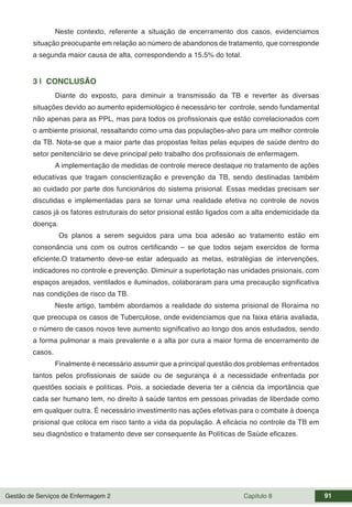 Gestão de Serviços de Enfermagem 2 Capítulo 8 91
Neste contexto, referente a situação de encerramento dos casos, evidenciamos
situação preocupante em relação ao número de abandonos de tratamento, que corresponde
a segunda maior causa de alta, correspondendo a 15.5% do total.
3 | CONCLUSÃO
Diante do exposto, para diminuir a transmissão da TB e reverter às diversas
situações devido ao aumento epidemiológico é necessário ter controle, sendo fundamental
não apenas para as PPL, mas para todos os profissionais que estão correlacionados com
o ambiente prisional, ressaltando como uma das populações-alvo para um melhor controle
da TB. Nota-se que a maior parte das propostas feitas pelas equipes de saúde dentro do
setor penitenciário se deve principal pelo trabalho dos profissionais de enfermagem.
A implementação de medidas de controle merece destaque no tratamento de ações
educativas que tragam conscientização e prevenção da TB, sendo destinadas também
ao cuidado por parte dos funcionários do sistema prisional. Essas medidas precisam ser
discutidas e implementadas para se tornar uma realidade efetiva no controle de novos
casos já os fatores estruturais do setor prisional estão ligados com a alta endemicidade da
doença.
Os planos a serem seguidos para uma boa adesão ao tratamento estão em
consonância uns com os outros certificando – se que todos sejam exercidos de forma
eficiente.O tratamento deve-se estar adequado as metas, estratégias de intervenções,
indicadores no controle e prevenção. Diminuir a superlotação nas unidades prisionais, com
espaços arejados, ventilados e iluminados, colaboraram para uma precaução significativa
nas condições de risco da TB.
Neste artigo, também abordamos a realidade do sistema prisional de Roraima no
que preocupa os casos de Tuberculose, onde evidenciamos que na faixa etária avaliada,
o número de casos novos teve aumento significativo ao longo dos anos estudados, sendo
a forma pulmonar a mais prevalente e a alta por cura a maior forma de encerramento de
casos.
Finalmente é necessário assumir que a principal questão dos problemas enfrentados
tantos pelos profissionais de saúde ou de segurança é a necessidade enfrentada por
questões sociais e políticas. Pois, a sociedade deveria ter a ciência da importância que
cada ser humano tem, no direito à saúde tantos em pessoas privadas de liberdade como
em qualquer outra. É necessário investimento nas ações efetivas para o combate à doença
prisional que coloca em risco tanto a vida da população. A eficácia no controle da TB em
seu diagnóstico e tratamento deve ser consequente às Políticas de Saúde eficazes.
 