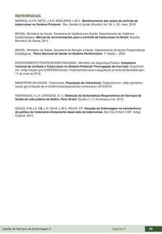 Gestão de Serviços de Enfermagem 2 Capítulo 8 92
REFERÊNCIAS
BARROS, A.K.R; NETO, J.A.N; NOGUEIRA, L.M.V. Monitoramento das ações de controle da
tuberculose no Sistema Prisional. Rev. Gestão & Saúde (Brasília) Vol. 09, n. 02, maio. 2018.
BRASIL. Ministério da Saúde. Secretaria de Vigilância em Saúde. Departamento de Vigilância
Epidemiológica. Manual de recomendações para o controle de tuberculose no Brasil. Brasília:
Ministério da Saúde, 2011.
BRASIL. Ministério da Saúde. Secretaria de Atenção à Saúde. Departamento de Ações Programáticas
Estratégicas. Plano Nacional de Saúde no Sistema Penitenciário. 1ª edição – 2004.
DEPARTAMENTO PENITENCIÁRIO NACIONAL. Ministério da Segurança Pública. Campanha
nacional de combate à Tuberculose no Sistema Prisional: Prorrogação de inscrição. Disponível
em: <http://depen.gov.br/DEPEN/noticias-1/noticias/tuberulose-e-populacao privada-de-liberdade-ppl>
17 de maio de 2018.
MINISTÉRIO DA SAÚDE. Tuberculose. População de Vulneráveis. Disponível em: <http://portalms.
saude.gov.br/saude-de-a-z/tuberculose/populacoes-vulneraveis> 2013/2018.
RODRIGUES, I.L.A; CARDOSO, N. C. Detecção de Sintomáticos Respiratórios em Serviços de
Saúde da rede pública de Belém, Pará, Brasil. Saude v.1 n.1 Ananideua mar. 2010.
SOUZA, K.M.J.S; SÁ, L.D; SILVA, L.M.C; PALHA, P.F. Atuação da Enfermagem na transferência
da política do tratamento diretamente observado da tuberculose. Rev Esc Enferm USP. Artigo
Original. 2014.
 