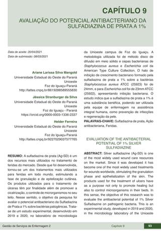 Gestão de Serviços de Enfermagem 2 Capítulo 9 93
Data de aceite: 20/04/2021
CAPÍTULO 9
DOI 10.22533/at.ed.00000000000
AVALIAÇÃO DO POTENCIAL ANTIBACTERIANO DA
SULFADIAZINA DE PRATA A 1%
Data de submissão: 08/03/2021
Ariane Larissa Silva Mangold
Universidade Estadual do Oeste do Paraná
Unioeste
Foz do Iguaçu-Paraná
http://lattes.cnpq.br/8619288589555830
Jéssica Stranburger da Silva
Universidade Estadual do Oeste do Paraná
Unioeste
Foz do Iguaçu - Paraná
https://orcid.org/0000-0003-1336-2337
Helder Ferreira
Universidade Estadual do Oeste do Paraná
Unioeste
Foz do Iguaçu-Paraná
http://lattes.cnpq.br/9227029037577765
RESUMO: A sulfadiazina de prata (Ag-SD) é um
dos recursos mais utilizados no tratamento de
feridas do mercado. Desde que foi desenvolvida,
tornou-se um dos tratamentos mais utilizados
para feridas em todo mundo, estimulando a
fase de granulação e de epitelização cutânea.
Os produtos utilizados para o tratamento de
úlceras têm por finalidade além de promover a
cicatrização, o controle de microrganismos no seu
leito. Nesse sentido, o objetivo da pesquisa foi
avaliar o potencial antibacteriano da Sulfadiazina
de Prata a 1% sobre bactérias patogênicas. Trata-
se de um estudo experimental, desenvolvido em
2019 e 2020, no laboratório de microbiologia
da Unioeste campus de Foz do Iguaçu. A
metodologia utilizada foi de método disco de
difusão em meio sólido e cepas bacterianas de
Staphylococcus aureus e Escherichia coli da
American Type Culture Collection. O halo de
inibição de crescimento bacteriano formado pela
sulfadiazina de prata a 1% sobre a bactérias
Staphylococcus aureus ATCC (25923) foi de
24mm, e para Escherichia coli foi de 23mm ATCC
(25922), apresentando inibição bacteriana. O
estudo indica que a sulfadiazina de prata a 1% é
uma substância benéfica, podendo ser utilizada
pela equipe de enfermagem na assistência
integral humana, como prevenção de infecções
e regeneração da pele.
PALAVRAS-CHAVE: Sulfadiazina de prata, Ação
antibacteriana, Feridas.
EVALUATION OF THE ANTIBACTERIAL
POTENTIAL OF 1% SILVER
SULFADIAZINE
ABSTRACT: Silver sulfadiazine (Ag-SD) is one
of the most widely used wound care resources
on the market. Since it was developed it has
become one of the most widely used treatments
for wounds worldwide, stimulating the granulation
phase and epithelialization of the skin. The
products used for the treatment of ulcers have
as a purpose not only to promote healing but
also to control microorganisms in their beds. In
this sense, the objective of this research was to
evaluate the antibacterial potential of 1% Silver
Sulfadiazine on pathogenic bacteria. This is an
experimental study, developed in 2019 and 2020,
in the microbiology laboratory of the Unioeste
 