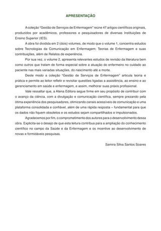 APRESENTAÇÃO
A coleção “Gestão de Serviços de Enfermagem” reúne 47 artigos científicos originais,
produzidos por acadêmicos, professores e pesquisadores de diversas Instituições de
Ensino Superior (IES).
A obra foi dividida em 2 (dois) volumes, de modo que o volume 1, concentra estudos
sobre Tecnologias da Comunicação em Enfermagem; Teorias de Enfermagem e suas
contribuições, além de Relatos de experiência.
Por sua vez, o volume 2, apresenta relevantes estudos de revisão da literatura bem
como outros que tratam de forma especial sobre a atuação do enfermeiro no cuidado ao
paciente nas mais variadas situações, do nascimento até a morte.
Deste modo a coleção “Gestão de Serviços de Enfermagem” articula teoria e
prática e permite ao leitor refletir e revisitar questões ligadas a assistência, ao ensino e ao
gerenciamento em saúde e enfermagem, e assim, melhorar suas práxis profissional.
Vale ressaltar que, a Atena Editora segue firme em seu propósito de contribuir com
o avanço da ciência, com a divulgação e comunicação científica, sempre prezando pela
ótima experiência dos pesquisadores, otimizando canais acessíveis de comunicação e uma
plataforma consolidada e confiável, além de uma rápida resposta – fundamental para que
os dados não fiquem obsoletos e os estudos sejam compartilhados e impulsionados.
Agradecemos por fim, o comprometimento dos autores para o desenvolvimento dessa
obra. Explicita-se o desejo de que esta leitura contribua para a ampliação do conhecimento
científico no campo da Saúde e da Enfermagem e os incentive ao desenvolvimento de
novas e formidáveis pesquisas.
Samira Silva Santos Soares
 