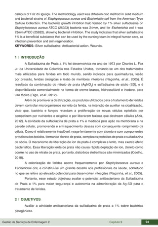 Gestão de Serviços de Enfermagem 2 Capítulo 9 94
campus of Foz do Iguaçu. The methodology used was diffusion disc method in solid medium
and bacterial strains of Staphylococcus aureus and Escherichia coli from the American Type
Culture Collection. The bacterial growth inhibition halo formed by 1% silver sulfadiazine on
Staphylococcus aureus ATCC (25923) bacteria was 24mm, and for Escherichia coli it was
23mm ATCC (25922), showing bacterial inhibition. The study indicates that silver sulfadiazine
1% is a beneficial substance that can be used by the nursing team in integral human care, as
infection prevention and skin regeneration.
KEYWORDS: Silver sulfadiazine, Antibacterial action, Wounds.
1 | INTRODUÇÃO
A Sulfadiazina de Prata a 1% foi desenvolvida no ano de 1973 por Charles L. Fox
Jr. da Universidade de Columbia nos Estados Unidos, tornando-se um dos tratamentos
mais utilizados para feridas em todo mundo, sendo indicada para queimaduras, lesão
por pressão, feridas cirúrgicas e lesão de membros inferiores (Ragonha, et al., 2005). É
resultado da combinação do nitrato de prata (AgNO3
) e sulfadiazina de sódio (SD), e é
disponibilizado comercialmente na forma de creme branco, hidrossolúvel e inodoro, para
uso tópico (Rigo, et al., 2012).
Além de promover a cicatrização, os produtos utilizados para o tratamento de feridas
devem controlar microrganismos no leito da ferida, na intenção de auxiliar na cicatrização,
visto que, bactéria e fungos retardam a proliferação de novas células epiteliais por
competirem por nutrientes e oxigênio e por liberarem toxinas que destroem células (Aziz,
2012). A atividade da sulfadiazina de prata a 1% é mediada pela ação na membrana e na
parede celular, promovendo e enfraquecimento dessas com consequente rompimento da
célula. Como é relativamente insolúvel, reage lentamente com cloreto e com componentes
protéicos dos tecidos, formando cloreto de prata, complexos proteicos de prata e sulfadiazina
de sódio. O mecanismo de liberação de íon da prata é complexo e lento, mas exerce efeito
bacteristico. Essa liberação lenta de prata não causa rápida depleção de íon, cloreto como
ocorre no uso de nitrato de prata, portanto, distúrbios eletrolíticos são minimizados (Coelho,
2010).
A colonização de feridas ocorre frequentemente por Staphylococcus aureus e
Escherichia coli, e constitui-se um grande desafio aos profissionais da saúde, sobretudo
no que se refere ao elevado potencial para desenvolver infecções (Ragonha, et al., 2005).
Portanto, esse estudo objetivou avaliar o potencial antibacteriano da Sulfadiazina
de Prata a 1% para maior segurança e autonomia na administração da Ag-SD para o
tratamento de feridas.
2 | OBJETIVOS
Avaliar a atividade antibacteriana da sulfadiazina de prata a 1% sobre bactérias
patogênicas.
 