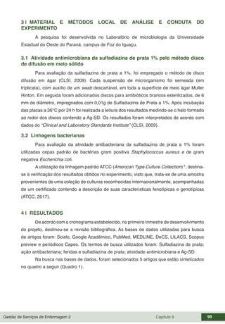 Gestão de Serviços de Enfermagem 2 Capítulo 9 95
3 | MATERIAL E MÉTODOS LOCAL DE ANÁLISE E CONDUTA DO
EXPERIMENTO
A pesquisa foi desenvolvida no Laboratório de microbiologia da Universidade
Estadual do Oeste do Paraná, campus de Foz do Iguaçu.
3.1 Atividade antimicrobiana da sulfadiazina de prata 1% pelo método disco
de difusão em meio sólido
Para avaliação da sulfadiazina de prata a 1%, foi empregado o método de disco
difusão em ágar (CLSI, 2009). Cada suspensão de microrganismo foi semeada (em
triplicata), com auxílio de um swab descartável, em toda a superfície de meio ágar Muller
Hinton. Em seguida foram adicionados discos para antibióticos brancos esterilizados, de 6
mm de diâmetro, impregnados com 0,01g de Sulfadiazina de Prata a 1%. Após incubação
das placas a 36°C por 24 h foi realizada a leitura dos resultados medindo-se o halo formado
ao redor dos discos contendo a Ag-SD. Os resultados foram interpretados de acordo com
dados do “Clinical and Laboratory Standards Institute” (CLSI, 2009).
3.2 Linhagens bacterianas
Para avaliação da atividade antibacteriana da sulfadiazina de prata a 1% foram
utilizadas cepas padrão de bactérias gram positiva Staphylococcus aureus e de gram
negativa Escherichia coli.
A utilização da linhagem padrão ATCC (American Type Culture Collection)®
, destina-
se à verificação dos resultados obtidos no experimento, visto que, trata-se de uma amostra
provenientes de uma coleção de culturas reconhecidas internacionalmente, acompanhadas
de um certificado contendo a descrição de suas características fenotípicas e genotípicas
(ATCC, 2017).
4 | RESULTADOS
De acordo com o cronograma estabelecido, no primeiro trimestre de desenvolvimento
do projeto, destinou-se a revisão bibliográfica. As bases de dados utilizadas para busca
de artigos foram: Scielo, Google Acadêmico, PubMed, MEDLINE, DeCS, LILACS, Scopus
preview e periódicos Capes. Os termos de busca utilizados foram: Sulfadiazina de prata;
ação antibacteriana; feridas e sulfadiazina de prata; atividade antimicrobiana e Ag-SD.
Na busca nas bases de dados, foram selecionados 5 artigos que estão sintetizados
no quadro a seguir (Quadro 1).
 