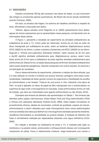 Gestão de Serviços de Enfermagem 2 Capítulo 9 98
5 | DISCUSSÃO
Estudos envolvendo SD-Ag são escassos nas bases de dados, os que encontram
são antigos ou envolvendo apenas queimaduras. No Brasil não houve estudo semelhante
recente (Fantozzi, 2009).
Em tese, os estudos são frágeis, há carência de trabalhos científicos a respeito do
tema, dificultando a discussão dos dados.
Todavia, alguns estudos como Ragonha et al. (2005) apresentaram bons dados,
apesar de menos expressivos que os apresentados nessa pesquisa, corroborando com as
informações deste estudo.
A Figura 1, apresenta o resultado do experimento da atividade antibacteriana da
sulfadiazina de prata a 1%. Como pode ser observado, formou-se um halo ao redor do
disco impregnado por sulfadiazina de prata, sobre as bactérias Staphylococcus aureus
ATCC 25923 foi de 24mm, e sobre a bactéria Escherichia coli ATCC (25922) foi de 23mm.
Segundo o “Clinical and Laboratory Standards Institute”, halos maiores de 22 mm para
a Ag-SD significa atividade antibacteriana para Staphylococcus aureus, assim como
halos acima de 21mm para a sulfadiazina de prata significa atividade antibacteriana para
Escherichia coli. Dessa forma, os dados dessa pesquisa confirmam atividade antibacteriana
sobre essas bactérias patogênicas. Quando comparado com outros estudos, foi possível a
corroboração de resultados.
Para o desenvolvimento do experimento, utilizamos o método de disco-difusão, que
é o mais utilizado no mundo e no Brasil, por possuir diversas vantagens como baixo custo,
simplicidade, habilidade de testar grande número de organismos e flexibilidade de escolha
do antimicrobiano a ser testado. Trata-se de uma prova in vitro, utilizando uma placa de
Petri, no qual é aplicado um disco de papel de filtro impregnado com o antimicrobiano na
superfície do ágar onde o microrganismo foi inoculado. Cada antimicrobiano forma um halo
de inibição, que deve ser interpretado como agente antimicrobiano ou não (Costa, 2016).
Exemplos dos limiares de diâmetro são apresentados na Tabela 1. Tais limiares são
definidos pelos órgãos internacionais United States Food and Drug Administration (FDA)
e Clinical and Laboratory Standards Institute (CLSI, 2009). Estes órgãos normatizam os
procedimentos clínicos, tabelas de conversões, controle de qualidade, preparo do inóculo,
antimicrobianos a serem utilizados para cada microrganismo entre outras padronizações
como as medidas dos halos que definem se o microrganismo estudado apresenta resistente,
resistência intermediária ou sensibilidade ao produto testado. A medição do diâmetro dos
halos é normalmente realizada por especialistas utilizando uma régua milimétrica (CLSI,
2009).
Em relação a atividade da sulfadiazina de prata a 1%, é mediada pela ação na
membrana e na parede celular, promovendo e enfraquecimento dessas com consequente
rompimento da célula. Como é relativamente insolúvel, reage lentamente com cloreto e
 