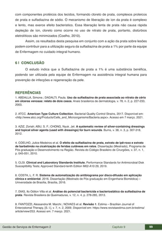 Gestão de Serviços de Enfermagem 2 Capítulo 9 99
com componentes protéicos dos tecidos, formando cloreto de prata, complexos proteicos
de prata e sulfadiazina de sódio. O mecanismo de liberação de íon da prata é complexo
e lento, mas exerce efeito bacteristico. Essa liberação lenta de prata não causa rápida
depleção de íon, cloreto como ocorre no uso de nitrato de prata, portanto, distúrbios
eletrolíticos são minimizados (Coelho, 2010).
Assim, os resultados desta pesquisa em conjunto com a ação da prata sobre lesões
podem contribuir para a utilização segura da sulfadiazina de prata a 1% por parte da equipe
de Enfermagem no cuidado integral humano.
6 | CONCLUSÃO
O estudo indica que a Sulfadiazina de prata a 1% é uma substância benéfica,
podendo ser utilizada pela equipe de Enfermagem na assistência integral humana para
prevenção de infecções e regeneração da pele.
REFERÊNCIAS
1. ABDALLA, Simone.; DADALTI, Paula. Uso da sulfadiazina de prata associada ao nitrato de cério
em úlceras venosas: relato de dois casos. Anais brasileiros de dermatologia, v. 78, n. 2, p. 227-233,
2003.
2. ATCC. American Type Culture Collection. Bacterial Quality Control Strains, 2017. Disponível em:
<http://www.atcc.org/Products/Cells_and_Microorganisms/Bacteria.aspx>. Acesso em 7 março. 2021.
3. AZIZ, Zoriah; ABU, S. F.; CHONG, Nyuk. Jet. A systematic review of silver-containing dressings
and topical silver agents (used with dressings) for burn wounds. Burns, v. 38, n. 3, p. 307-318,
2012.
4. COELHO, Julice Medeiros et al. O efeito da sulfadiazina de prata, extrato de ipê-roxo e extrato
de barbatimão na cicatrização de feridas cutâneas em ratos. Dissertação (Mestrado), Programa de
Pós graduação e Desenvolvimento na Região. Revista do Colégio Brasileiro de Cirurgiões, v. 37, n. 1,
p. 045-051, 2010.
5. CLSI. Clinical and Laboratory Standards Institute. Performance Standards for Antimicrobial Disk
Susceptibility Tests; Approved Standard-tenth Edition M02-A10 29, 2019.
6. COSTA, L. F. R. Sistema de automatização do antibiograma por disco-difusão em aplicação
clínica e ambiental. 2016. Dissertação (Mestrado de Pós graduação em Engenharia Biomédica) –
Universidade de Brasília, Brasília, 2016.
7. DIAS, Ilo Odilon Villa et al. Análise do potencial bactericida e bacteriostático da sulfadiazina de
prata. Revista Brasileira de Queimaduras, v. 12, n. 4, p. 278-285, 2013.
8. FANTOZZI, Alessandra M. Marchi.; NOVAES et al. Revisão 1. Estima – Brazilian Journal of
Enterostomal Therapy, [S. l.], v. 7, n. 2, 2009. Disponível em: https://www.revistaestima.com.br/estima/
article/view/253. Acesso em: 7 março. 2021.
 