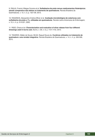 Gestão de Serviços de Enfermagem 2 Capítulo 9 100
9. PAULA, Francis Villegas Ferreira et al. Sulfadiazina de prata versus medicamentos fitoterápicos:
estudo comparativo dos efeitos no tratamento de queimaduras. Revista Brasileira de
Queimaduras, v. 12, n. 3, p. 132-139, 2013.
10. RAGONHA, Alessandra Cristina Olhan et al. Avaliação microbiológica de coberturas com
sulfadiazina de prata a 1%, utilizadas em queimaduras. Revista Latino-Americana de Enfermagem,
v. 13, n. 4, p. 514-521, 2005.
11. RIGO, Chiara et al. Characterization and evaluation of silver release from four different
dressings used in burns care. Burns, v. 38, n. 8, p. 1131-1142, 2012.
12. TAVARES, Walter de Souza; SILVA, Raquel Souza da. Curativos utilizados no tratamento de
queimadura: uma revisão integrativa. Revista Brasileira de Queimaduras, v. 14, n. 4, p. 300-306,
2015.
 
