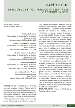 Gestão de Serviços de Enfermagem 2 Capítulo 10 101
Data de aceite: 20/04/2021
CAPÍTULO 10
DOI 10.22533/at.ed.00000000000
INFECÇÕES DE SÍTIO CIRÚRGICO NA PEDIATRIA E
O PREPARO DA PELE
Data de submissão: 06/04/2021
Isis Rocha Bezerra
Universidade do Estado do Rio de Janeiro
Rio de Janeiro-RJ
http://lattes.cnpq.br/5091425218415236
Carlos Eduardo Peres Sampaio
Universidade do Estado do Rio de Janeiro
Rio de Janeiro-RJ
https://orcid.org/0000-0002-6770-7364
Aline Oliveira da Costa e Silva
Universidade do Estado do Rio de Janeiro
Rio de Janeiro-RJ
http://lattes.cnpq.br/0976039540588277
Ariane da Silva Pires
Universidade do Estado do Rio de Janeiro
Rio de Janeiro-RJ
http://lattes.cnpq.br/3728971215979088
Leonardo dos Santos Pereira
Universidade Veiga de Almeida
Cabo Frio-RJ
https://orcid.org/0000-0002-8679-474X
RESUMO: Infecções de Sítio Cirúrgico (ISC) são
uma das principais Infecções Relacionadas à
Assistência à Saúde, tais complicações provocam
danos físicos ao paciente, aumento do período de
internação e reinternação, além de gerar maior
custo hospitalar e aumento da morbimortalidade.
Em crianças, essas infecções são grande ameaça
para a vida, devido ao fato delas já possuírem
uma fragilidade imunológica. Algumas medidas
profiláticas são tomadas para reduzir esses
acontecimentos. O presente estudo realizado
consiste em identificar tais medidas, suas
relevâncias, bem como o preparo da pele para
a prevenção de ISC. Existem diversas medidas
de intervenção aplicáveis para a prevenção de
ISC, no entanto, a literatura analisada aponta
que dentre todas, aqueles referentes apenas ao
preparo da pele apresentaram pequena redução
nos índices de infecção, quando comparado aos
outros tipos de medidas, como a administração
profilática de antimicrobiano, visto que, mesmo
com a assepsia do sítio cirúrgico ainda há casos
de infecção e o grau de contaminação também é
relevante. Por fim, concluiu-se que a utilização de
um conjunto de medidas de prevenção mostra-se
mais relevante à prevenção de infecção de sítio
cirúrgico, em detrimento do uso de apenas uma
medida. O tratamento e prevenção de infecções
está altamente relacionado a enfermagem, uma
vez que presta diversos cuidados que visam
garantir e auxiliar o tratamento de lesões, bem
como promover um ambiente favorável para
que ocorra de maneira adequada e eficiente,
a cicatrização. Portanto, o conhecimento das
medidas de prevenção das ISC são fundamentais
para o enfermeiro implementar as medidas
profiláticas citadas de forma consciente e segura,
qualificando sua assistência.
PALAVRAS-CHAVE: Infecção de Sítio Cirúrgico;
Pediatria; e Enfermagem.
 