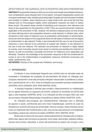 Gestão de Serviços de Enfermagem 2 Capítulo 10 102
INFECTIONS OF THE SURGICAL SITE IN PEDIATRIC AND SKIN PREPARATION
ABSTRACT: Surgical Site Infections (SSI) are one of the main Health Care-Related Infections,
such complications cause physical harm to the patient, increased hospitalization period and
increased readmission rates, besides generating higher hospital cost and increased morbidity
and mortality. In children, these infections are a major threat to life, due to the fact that they
already have an immunological fragility. Some prophylactic measures are taken to reduce
these events. The present study consists of identifying such measures, their relevance and
those of skin preparation for the prevention of SSI. There are several intervention measures
applicable to the prevention of SSI, however, the literature analyzed points out that among
all, those referring only to skin preparation showed a small reduction in infection rates, when
compared to other types of measures such as prophylactic administration of antimicrobials,
since even with the asepsis of the surgical site there are still cases of infection and the degree
of contamination is also relevant. Finally, it was concluded that the use of a set of prevention
measures is more relevant to the prevention of surgical site infection, to the detriment of
the use of only one measure. The treatment and prevention of infections is highly related
to nursing, since it provides several cares aimed at ensuring and assisting the treatment of
lesions, as well as promoting a favorable environment for healing to occur adequately and
efficiently. Therefore, the knowledge of the prevention measures of SSI are fundamental for
nurses to act in the implementation of prophylactic measures mentioned consciously and
safely, qualifying their care.
KEYWORDS: Infection of the surgical site; Pediatrics; and nursing.
1 | INTRODUÇÃO
A infecção é uma complicação frequente que contribui para as elevadas taxas de
morbidade e mortalidade em situações de pós-operatório. No Brasil, as infecções pós-
cirúrgicas representam umas das principais infecções relacionadas à assistência à saúde,
com o percentual de 14% a 16%, entre as infecções que acometem pessoas hospitalizadas
(ALECRIN, 2019; LEONCIO, 2019; DOS SANTOS, 2018).
A infecção hospitalar é definida pela entrada e desenvolvimento ou multiplicação
de um agente infeccioso no organismo do homem, podendo se manifestar em até 30 dias
após a alta hospitalar (SANTOS, 2018). E as Infecções de Sítio Cirúrgico (ISC) são uma
das principais Infecções Relacionadas à Assistência à Saúde (IRAS) (TAUFFER, 2019).
As infecções pós-cirúrgicas são indubitavelmente relevantes para a definição
de agravos à saúde, contribuindo para uma maior hospitalização, aumento do custo de
assistência e aumento das taxas de reinternação. Para as crianças, essas infecções atuam
como um importante fator limitante para a vida, uma vez que elas possuem uma fragilidade
imunológica, própria dos extremos da idade (LEONCIO, 2019; SANTOS, 2018).
Muitos são os fatores de risco para o desencadeamento de infecções pós-cirúrgicas,
dentre elas, alguns são intrínsecos ao paciente, como idade, desnutrição, diabetes mellitus,
doença renal crônica, obesidade, e outros são pertinentes ao próprio ato cirúrgico, como
 
