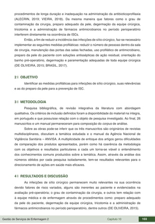 Gestão de Serviços de Enfermagem 2 Capítulo 10 103
procedimentos de longa duração e inadequação na administração da antibioticoprofilaxia
(ALECRIN, 2019; VIEIRA, 2018). Da mesma maneira que fatores como o grau de
contaminação da cirurgia, preparo adequado da pele, degermação da equipe cirúrgica,
tricotomia e a administração de fármacos antimicrobianos no período perioperatório
interferem diretamente na ocorrência de ISCs.
Então, a fim de reduzir a incidência das infecções de sítio cirúrgico, faz-se necessário
implementar as seguintes medidas profiláticas: reduzir o número de pessoas dentro da sala
de cirurgia, manutenção das portas das salas fechadas, uso profilático de antimicrobiano,
preparo da pele do paciente com soluções antissépticas de ação residual, orientação do
banho pré-operatório, degermação e paramentação adequadas de toda equipe cirúrgica
(DE OLIVEIRA, 2015; BRASIL, 2017).
2 | OBJETIVO
Identificar as medidas profiláticas para infecções de sítio cirúrgico, suas relevâncias
e as do preparo da pele para a prevenção de ISC.
3 | METODOLOGIA
Pesquisa bibliográfica, de revisão integrativa da literatura com abordagem
qualitativa. Os critérios de inclusão definidos foram a disponibilidade do material na íntegra,
em português e que possuísse relação com o objeto de pesquisa investigado. Ao final, 26
manuscritos e um manual permaneceram para composição do corpus de análise.
Sobre as obras pode-se inferir que os três manuscritos são originários de revistas
multidisciplinares, discutiam a temática estudada e o manual da Agência Nacional de
Vigilância Sanitária – ANVISA. A multiplicidade de enfoque dos artigos gerou dificuldades
de comparação dos produtos apresentados, porém como há coerência da metodologia
com os objetivos e resultados particulares a cada um torna-se viável o entendimento
dos conhecimentos comuns produzidos sobre a temática. Assim, através da análise dos
números obtidos por cada pesquisa isoladamente, tem-se resultados relevantes para o
direcionamento de ações em saúde mais eficazes.
4 | RESULTADOS E DISCUSSÃO
As infecções de sítio cirúrgico permanecem muito relevantes na sua ocorrência
devido fatores de risco variados, alguns são inerentes ao paciente e evidenciados na
avaliação pré-operatória; o grau de contaminação da cirurgia, e outros tem relação com
à equipe médica e de enfermagem através de procedimentos como: preparo adequado
da pele do paciente, degermação da equipe cirúrgica, tricotomia e a administração de
fármacos antimicrobianos no período perioperatório, dentre outros (DE OLIVEIRA, 2015).
 
