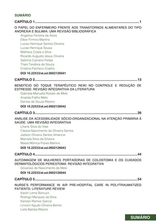 SUMÁRIO
SUMÁRIO
CAPÍTULO 1.................................................................................................................1
O PAPEL DO ENFERMEIRO FRENTE AOS TRANSTORNOS ALIMENTARES DO TIPO
ANOREXIA E BULIMIA: UMA REVISÃO BIBLIOGRÁFICA
Angelica Ferreira de Assis
Elber Firmino Martins
Lucas Henrique Santos Oliveira
Lucas Henrique Sousa
Matheus Costa e Silva
Ricardo Augusto Jesus Oliveira
Sabrina Cipriano Felipe
Thais Teodora de Souza
Cristina Pacheco Coelho
DOI 10.22533/at.ed.0602126041
CAPÍTULO 2...............................................................................................................13
BENEFÍCIO DO TOQUE TERAPÊUTICO REIKI NO CONTROLE E REDUÇÃO DE
ESTRESSE: REVISÃO INTEGRATIVA DA LITERATURA
Gabriela Manuela Rosato de Melo
Anailda Fialho Melo
Denise de Souza Ribeiro
DOI 10.22533/at.ed.0602126042
CAPÍTULO 3...............................................................................................................26
ANÁLISE DA ACESSIBILIDADE SÓCIO-ORGANIZACIONAL NA ATENÇÃO PRIMÁRIA À
SAÚDE: UMA REVISÃO INTEGRATIVA
Liliane Silva do Vale
Cássia Nascimento de Oliveira Santos
Jadson Oliveira Santos Amancio
Marcela Silva da Silveira
Maísa Mônica Flores Martins
DOI 10.22533/at.ed.0602126043
CAPÍTULO 4...............................................................................................................44
AUTOIMAGEM DE MULHERES PORTADORAS DE COLOSTOMIA E OS CUIDADOS
DERMATOLÓGICOS PERIESTOMA: REVISÃO INTEGRATIVA
Gilvanise do Nascimento de Melo
DOI 10.22533/at.ed.0602126044
CAPÍTULO 5...............................................................................................................54
NURSE’S PERFORMANCE IN AIR PRE-HOSPITAL CARE IN POLYTRAUMATIZED
PATIENTS- LITERATURE REVIEW
Karen Leme Bonuzzi
Rodrigo Marques da Silva
Kerolyn Ramos Garcia
Linconl Agudo Oliveira Benito
Leila Batista Ribeiro
 