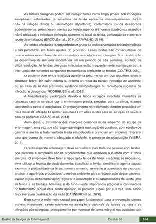 Gestão de Serviços de Enfermagem 2 Capítulo 10 104
As feridas cirúrgicas podem ser categorizadas como limpa (criada sob condições
assépticas); colonizadas (a superfície da ferida apresenta microorganismos, porém
não há relação clínica ou imunológica importante); contaminada (ferida ocasionada
acidentalmente, permanecem abertas por tempo superior a 6 horas e cuja técnica asséptica
não é utilizada); e infectada (infecção aparente no local da ferida, perfuração de vísceras e
tecido desvitalizado) (ERCOLE et al., 2011; CARVALHO, 2014).
As feridas infectadas fazem parte de um grupo de lesões chamadas feridas complexas
e são percebidas em fases agudas do processo. Essas feridas são consequências de
uma abertura espontânea de suturas outrora executadas em cirurgias. Sua cicatrização
se desenvolve de maneira espontânea em um período de três semanas, contudo de
difícil resolução. As feridas cirúrgicas infectadas estão frequentemente interligadas com a
interrupção de nutrientes sanguíneos (isquemia) ou a infecção de tecidos (COLTRO, 2010).
O paciente com ferida infectada apresenta pelo menos um dos seguintes sinais e
sintomas: febre, dor, calor, edema ou eritema ao redor da incisão; presença de abscesso
ou, no caso de tecidos profundos, evidência histopatológica ou radiológica sugestiva de
infecção; e deiscência (RODRIGUES et al., 2013).
A hospitalização prolongada devido à ferida cirúrgica infectada intensifica as
despesas com os serviços que a enfermagem presta, produtos para curativos, exames
laboratoriais extras e antibióticos. O prolongamento no tratamento também possibilita um
risco maior de infecção hospitalar, resultando em altos custos para os serviços de saúde e
para os pacientes (IZAIAS et al., 2014).
Além disso, o tratamento das infecções demanda muito empenho da equipe de
enfermagem, uma vez que são responsáveis pela realização de curativos, com objetivo de
garantir e auxiliar o tratamento da lesão estabelecida e promover um ambiente favorável
para que ocorra de maneira adequada e eficiente, o processo de cicatrização (VIEIRA,
2018).
O profissional de enfermagem deve se qualificar para tratar de pessoas com feridas,
pois diversos e complexos são os procedimentos que envolvem o cuidado com a ferida
cirúrgica. O enfermeiro deve fazer a limpeza da ferida de forma asséptica; se necessário,
deve utilizar a técnica de desbridamento; classificar a ferida; identificar o agente causal;
examinar a profundidade da ferida, forma e tamanho; averiguar a quantidade de exsudato;
analisar a aparência; proporcionar o melhor ambiente para a recuperação desse paciente;
avaliar o grau de contaminação; registrar a localização e as características da ferida (leito
da ferida e as bordas). Ademais, é de fundamental importância propiciar a continuidade
do tratamento, o qual está sendo aplicado no paciente e que, por sua vez, está sendo
favorável para cicatrização da lesão (CARNEIRO et al., 2010).
Bem como o enfermeiro possui um papel fundamental para a prevenção desses
eventos infecciosos, sendo relevante na detecção e vigilância de fatores de risco e de
infecções pós-cirúrgicas, principalmente por vivenciar de forma integral nos cuidados com
 