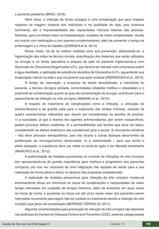 Gestão de Serviços de Enfermagem 2 Capítulo 10 105
o paciente pediátrico (BRAZ, 2018).
Além disso, a infecção da ferida cirúrgica é uma complicação que gera impacto
negativo na imagem corporal dos indivíduos e na qualidade de vida, pois ocasiona
sofrimento, dor e impraticabilidade das capacidades manuais básicas das pessoas.
Ademais, gera um tempo maior na hospitalização, cuidados de maior complexidade, resulta
em custos com medicação e com exames complementares, além de aumentar o tempo de
enfermagem e o ritmo de trabalho (GARNICA et al, 2014).
Desse modo, há de se instituir medidas para sua prevenção, destacando-se: a
higienização das mãos na técnica correta, esterilização dos materiais que serão utilizados
na cirurgia e na ferida operatória e preparo da pele do paciente higienizando-a com
Gluconato de Clorexidina Degermante a 2%, que deverá ser retirado com compressa estéril
e água destilada, e aplicação da substância alcoólica de Clorexidina 0,5%, aguardando sua
evaporação natural na pele o que irá garantir sua ação residual (RODRIGUES et al., 2013).
O tempo de internação, a presença de tecido desvitalizado, a microbiota do
paciente, a técnica cirúrgica adotada, comorbidades (diabetes mellitus e obesidade) e o
potencial de contaminação quanto ao grau de contaminação da cirurgia, contribuem para o
aparecimento da infecção no sítio cirúrgico (AMARAL et al., 2013).
A respeito do tratamento de complicações como a infecção, a utilização de
antimicrobianos é de grande valia para o tratamento das feridas crônicas, contudo há
quatro características relevantes que devem ser consideradas na escolha do produto:
1) a toxicidade, já que a maioria dos agentes antimicrobianos, por serem inespecíficos,
podem provocar efeitos colaterais; 2) a permeabilidade aos tecidos que deve ser baixa,
considerando os efeitos sistêmicos das substâncias para a saúde; 3) microbiota residente
– não deve provocar desequilíbrios, pois isto levaria a outras doenças decorrentes da
proliferação de microrganismos oportunistas; 4) a retentividade – para que tenha o
efeito desejado, a substância deve ser retida no local de ação e ser liberada lentamente
(MARCATO et al., 2012).
A padronização de medidas preventivas no controle de infecções de sítio cirúrgico
tem apresentando-se de grande importância para melhora e prognóstico dos pacientes
cirúrgicos, por sua vez necessita de uma integração das equipes de saúde para a sua
realização de forma plena e eficaz no alcance das propostas estabelecidas.
A realização de medidas preventivas para infecção de sítio cirúrgico mostra-se
extremamente eficaz em minimizar os riscos de complicações e necessidades de maior
tempo internados em unidades de terapia intensiva, além de aumentar em duas vezes
os riscos de morte, e aumentar os riscos em até cinco vezes maior dos pacientes serem
internados novamente para algum tipo de cuidado ou tratamento devido a infecção de sítio
cirúrgico que gerou tal complicação (BERRIOS-TORRES SI, 2017).
Algumas recomendações para prevenção de infecção de sítio cirúrgico são descritas
nas diretrizes do Centers for Desease Control and Prevention (CDC), estando categorizadas
 