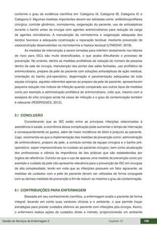 Gestão de Serviços de Enfermagem 2 Capítulo 10 106
conforme o grau de evidência científica em: Categoria IA, Categoria IB, Categoria IC e
Categoria II. Algumas medidas importantes devem ser adotadas como: antibioticoprofilaxia
cirúrgica, controle glicêmico, normotermia, oxigenação do paciente, uso de antissépticos
durante o banho antes da cirurgia com agentes antimicrobianos para redução da carga
de agentes microbianos. A manutenção da normotermia e oxigenação adequada dos
tecidos favorece a adequada cicatrização e reparação tecidual, mediante prevenção de
vasoconstrição desenvolvidas na normotermia e hipóxia tecidual (LYNDSAY, 2018).
As medidas de intervenção a serem tomadas para interferir diretamente nos fatores
de risco para ISCs são muito diversificadas, o que acaba dificultando o processo de
prevenção. No entanto, dentre as medidas profiláticas de redução do número de pessoas
dentro da sala de cirurgia, manutenção das portas das salas fechadas, uso profilático de
antimicrobiano, preparo da pele do paciente com soluções antissépticas de ação residual,
orientação do banho pré-operatório, degermação e paramentação adequadas de toda
equipe cirúrgica, aquelas referentes apenas ao preparo da pele do paciente, apresentaram
pequena redução nos índices de infecção quando comparado aos outros tipos de medidas
como por exemplo a administração profilática de antimicrobiano, visto que, mesmo com a
assepsia do sítio cirúrgico ainda há casos de infecção e o grau de contaminação também
é relevante (RODRIGUES, 2012).
5 | CONCLUSÃO
Considerando que as ISC estão entre as principais infecções relacionadas à
assistência à saúde, a ocorrência dessa complicação pode aumentar o tempo de internação
e consequentemente os gastos, além de maior incidência de óbito e prejuízo ao paciente.
Logo, recomenda-se que a implementação das medidas de prevenção como: administração
de antimicrobiano, preparo da pele, a conduta correta da equipe cirúrgica e o banho pré-
operatório, sejam imprescindíveis no cuidado ao paciente cirúrgico, bem como atualização
dos profissionais e ciência da importância de tais práticas que são estabelecidas por
órgãos de referência. Conclui-se que o uso de apenas uma medida de prevenção como por
exemplo o cuidado da pele não apresenta relevância para a prevenção de ISC em cirurgias
de alta complexidade, tendo em vista que as infecções possuem um fator agravante, as
medidas de cuidados com a pele do paciente devem ser utilizadas de forma conjugada
com as demais medidas de prevenção a fim de reduzir ao máximo o grau de contaminação.
6 | CONTRIBUIÇÕES PARA ENFERMAGEM
Baseada em seu conhecimento científico, a enfermagem avalia o paciente de forma
integral, levando em conta suas variáveis clínicas e o ambiente, o que permite traçar
estratégias para prestar cuidados efetivos ao paciente com infecções pós-cirurgia. Assim,
o enfermeiro realiza ações de cuidados direto e indireto, proporcionando um ambiente
 