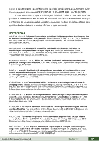 Gestão de Serviços de Enfermagem 2 Capítulo 10 107
seguro e agradável para o paciente durante o período perioperatório, para, também, evitar
infecções durante a internação (FERREIRA, 2019; JOAQUIM, 2020; MARTINS, 2017).
Então, considerando que a enfermagem realizará cuidados para bem estar do
paciente, o conhecimento das medidas de prevenção das ISC são fundamentais para que
o enfermeiro da área cirúrgica atue na implementação das medidas profiláticas citadas para
qualificação da assistência em saúde ofertada a essa população.
REFERÊNCIAS
ALECRIN, I. N. et al. Análise da frequência de infecção de ferida operatória de acordo com o tipo
de assepsia e antissepsia no pré-operatório. Revista Cientifica da FMC. v. 14, n. 1, 2019. Disponível
em: < http://www.fmc.br/ojs/index.php/RCFMC/article/view/233/184>. DOI 10.29184/1980-7813.
rcfmc.233.vol.14. n1.2019.
AMARAL, A. M. et al. Importância da proteção da mesa de instrumentais cirúrgicos na
contaminação intraoperatória de cirurgias limpas. Rev. Latino-Am. Enfermagem [online],
São Paulo, v. 2, p. 426-432, 2013. Disponível em: <http://www.scielo.br/scielo.php?pid=S0104-
11692013000100019&script=sci_arttext&tlng=pt>.
BERRIOS-TORRES S. I., et al. Centers for Diseases control and prevention guideline for the
prevention os surgical site infections, 2017. JAMA Surgery. 2017. Disponível em: < https://pubmed.
ncbi.nlm.nih.gov/28467526/>.
BRAZ, N. J. Infecção do sítio cirúrgico em pacientes submetidos a cirurgias cardíacas: uma
análise do perfil epidemiológico. Revista de Enfermagem do Centro-Oeste Mineiro. 2018; v. 8:
e:1793. Disponível em: <http://seer.ufsj.edu.br/index.php/recom/article/view/1793/1926>. DOI: http://
dx.doi.org/10.19175/recom.v7i0.1793.
CARNEIRO, C. M. et al. Tratamento de feridas: assistência de enfermagem nas unidades de
atenção primária à saúde. Revista Enfermagem Integrada, Ipatinga: Unileste-MG, v. 3, n. 2, p. 494-
505, nov.-dez. 2010. Disponível em: <http://www.unilestemg.br/enfermagemintegrada/artigo/V3_2/03-
tratamento-de-ferias-assitencia-de-enfermagem.pdf>.
CARVALHO, R. L. R. Fatores de risco para infecção de sítio cirúrgico em procedimentos gerais
em um hospital público de Belo Horizonte, Minas Gerais – Um estudo de incidência, 2014. 105
f. Dissertação (Mestre em Enfermagem) – Escola de Enfermagem, Universidade Federal de Minas
Gerais, Belo Horizonte, 2014.
CARVALHO, V. de. Sobre a identidade profissional na Enfermagem: reconsiderações pontuais
em visão filosófica. Rev. bras. enferm. [online], Rio de Janeiro, v. 66, p. 24-32, 2013. Disponível em:
<http://www.scielo.br/pdf/reben/v66nspe/v66nspea03.pdf>.
COLTRO, P. S. Tratamento cirúrgico das feridas complexas: experiência da cirurgia plástica
no Hospital das Clínicas da FMUSP. RevMed, São Paulo, v. 89, n. 3/4, p. 153-157, jul.-dez. 2010.
Disponível em: <http://www.revistas.usp.br/revistadc/article/view/46290/49946>.
DOS SANTOS, C. A. et al. Papel da enfermagem na prevenção de infecção do sítio cirúrgico
em paciente submetido a artroplastia de quadril. Revista Enfermagem em Evidência. São Paulo.
v. 3, n. 1, p. 37-56, 2019. Disponível em: https://www.unifafibe.com.br/revistasonline/arquivos/
enfermagememevidencia/sumario/83/18112019170402.pdf.
 