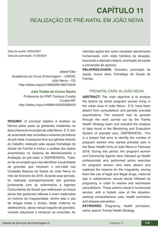 Gestão de Serviços de Enfermagem 2 Capítulo 11 110
Data de aceite: 20/04/2021
CAPÍTULO 11
DOI 10.22533/at.ed.00000000000
REALIZAÇÃO DE PRÉ-NATAL EM JOÃO NEIVA
Data de submissão: 01/03/2021
Joyce Cáu
Acadêmica do Curso Enfermagem – UNESC
João Neiva – ES
http://lattes.cnpq.br/4850095186216449
Julia Tristão do Carmo Rocha
Professora do IFMT Campus Cuiabá
Cuiabá-MT
http://lattes.cnpq.br/6899104555589459
RESUMO: O principal objetivo é analisar os
fatores pelos quais as gestantes residentes na
área urbana do município de João Neiva - E.S, tem
se ausentado das consultas e exames periódicos
de pré-natal. A pesquisa teve sua gênese através
do trabalho realizado pela equipe Estratégia de
Saúde da Família e incluiu a análise dos dados
encontrados no Sistema de Monitoramento e
Avaliação do pré-natal, o SISPRENATAL. Trata-
se de um projeto que visa identificar a quantidade
de grávidas que iniciaram o pré-natal nas
Unidades Básicas de Saúde de João Neiva no
mês de fevereiro de 2018. Durante esse período,
foi realizado acompanhamento das grávidas
juntamente com as enfermeiras e Agentes
Comunitárias de Saúde que realizavam as busca
ativas das gestantes faltosas e eram explorados
os motivos da irregularidade, dentre elas o uso
de drogas lícitas e ilícitas, idade materna na
adolescência, abuso sexual seguido de gravidez,
visando solucionar e remarcar as consultas. As
referidas ações tem como resultado atendimento
humanizado, com visão holística da situação,
buscando a atenção integral, promoção da saúde
e prevenção de agravos.
PALAVRAS-CHAVE: Gravidez, promoção da
saúde, busca ativa, Estratégia de Saúde da
Família.
PRENATAL CARE IN JOÃO NEIVA
ABSTRACT: The main objective is to analyze
the factors by which pregnant women living in
the urban area of João Neiva - E.S, have been
absent from consultations and periodic prenatal
examinations. The research had its genesis
through the work carried out by the Family
Health Strategy team and included the analysis
of data found in the Monitoring and Evaluation
System of prenatal care, SISPRENATAL. This
is a project that aims to identify the number of
pregnant women who started prenatal care in
the Basic Health Units of João Neiva in February
2018. During this period, the pregnant women
and Community Agents were followed up Health
professionals who performed active searches
for pregnant women who were absent and
explored the reasons for the irregularity, among
them the use of legal and illegal drugs, maternal
age in adolescence, sexual abuse followed by
pregnancy, in order to resolve and reschedule
consultations. These actions result in humanized
service, with a holistic view of the situation,
seeking comprehensive care, health promotion
and disease prevention.
KEYWORDS: Pregnancy, health promotion,
active search, Family Health Strategy.
 