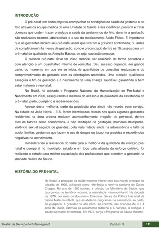 Gestão de Serviços de Enfermagem 2 Capítulo 11 111
INTRODUÇÃO
O pré-natal tem como objetivo acompanhar as condições de saúde da gestante e do
feto através da equipe médica de uma Unidade de Saúde. Para identificar, prevenir e tratar
doenças que podem trazer prejuízos a saúde da gestante ou do feto, durante a gestação
são realizados exames laboratoriais e o uso do medicamento Ácido Fólico. É importante
que as gestantes iniciem seu pré-natal assim que tiverem a gravidez confirmada, ou antes
de completarem três meses de gestação, como é preconizado dentre os 10 passos para um
pré-natal de qualidade na Atenção Básica, ou seja, captação precoce.
O cuidado pré-natal deve ter início precoce, ser realizado de forma periódica e
com atenção a um quantitativo mínimo de consultas. Seu sucesso depende, em grande
parte, do momento em que ele se inicia, da quantidade de consultas realizadas e do
comprometimento da gestante com as orientações recebidas. Uma atenção qualificada
assegura o fim da gestação e o nascimento de uma criança saudável, garantindo o bem
estar materno e neonatal.
No Brasil, foi adotado o Programa Nacional de Humanização do Pré-Natal e
Nascimento em 2000, assegurando a melhoria do acesso e da qualidade da assistência do
pré-natal, parto, puerpério e recém-nascidos.
Apesar desta melhoria, parte da população alvo ainda não recebe esse serviço.
Na cidade de João Neiva – E.S, foram identificados fatores nos quais algumas gestantes
residentes na área urbana realizam acompanhamento irregular do pré-natal, dentre
eles os fatores sócio econômicos, a não aceitação da gestação, mulheres multíparas,
violência sexual seguida de gravidez, pela maternidade ainda na adolescência e falta de
apoio familiar, gestantes que fazem o uso de drogas ou álcool na gravidez e experiências
negativas no atendimento.
Considerando a relevância do tema para a melhoria da qualidade da atenção pré-
natal e puerperal no município, estado e em todo país através do esforço coletivo, foi
realizado o estudo para melhor capacitação dos profissionais que atendem a gestante na
Unidade Básica de Saúde.
HISTÓRIA DO PRÉ-NATAL
No Brasil, a proteção da saúde materno-infantil teve seu marco principal na
década de 1920, utilizando como referência a reforma sanitária de Carlos
Chagas. No ano de 1953 ocorreu a criação do Ministério da Saúde, que
coordenou, no território nacional, a assistência materno-infantil. Na década
de 1970, por meio do documento Diretrizes Gerais da Política Nacional de
Saúde Materno-Infantil, que estabelecia programas de assistência ao parto,
ao puerpério, à gravidez de alto risco, ao controle das crianças de 0 a 4
anos de idade, estímulo ao aleitamento materno e à nutrição, a atenção à
saúde da mulher é retomada. Em 1975, surge o Programa de Saúde Materno-
 