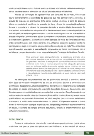 Gestão de Serviços de Enfermagem 2 Capítulo 11 113
o uso de medicamento Acido Fólico e rotina de exames do trimestre, recebendo orientação
para a paciente retornar a Unidade de Saúde após resultados dos exames.
Através da verificação de agendamentos das consultas de pré-natal, buscava-se
apurar semanalmente a quantidade de gestantes que não compareciam à consulta. E
através da inspeção de prontuários, tinha como objetivo identificar o perfil da gestante
faltosa com relação à existência de gestação de risco, número de consultas já realizadas
durante o pré-natal e o número de gestações (anterior e atual) e idade da gestante. As
busca ativas eram realizadas sempre no início das semanas através do contato por telefone
indicado pela paciente no agendamento da consulta ou visita particular em sua residência
através da Agente Comunitária de Saúde ou enfermeira responsável. Quando estabelecido
o contato com a gestante, as informações eram colhidas por meio de entrevistas abertas,
onde eram estimuladas com relatos de forma livre, utilizando a seguinte questão: “conte-me
os motivos nos quais te levaram a se ausentar nesta consulta de pré-natal”? As entrevistas
foram transcritas logo após a sua realização para análise de dados concomitante com o
trabalho de campo. As consultas eram reagendadas pela Estratégia de Saúde da Família.
Para promover esse acompanhamento, a assistência pré-natal deve
proporcionar atendimento de acordo com as necessidades da população
de gestantes, mediante a utilização dos conhecimentos técnico-científicos
existentes e dos meios e recursos disponíveis mais adequados para cada
caso. As ações de saúde devem estar voltadas para a cobertura de toda
população-alvo da área de abrangência da Unidade de Saúde, assegurando
minimamente seis consultas de pré-natal e continuidade no acompanhamento
e na avaliação do impacto destas ações sobre a saúde materna e perinatal.
(BRASIL, 2013).
As atribuições dos profissionais são de grande valia em todo o processo, dentre
estes pode-se destacar o mapeamento da área de atuação da equipe, a territorialização,
identificação das gestantes, atualização contínua de informações nos prontuários, realização
do cuidado em saúde prioritariamente no âmbito da unidade de saúde, do domicílio e dos
demais espaços comunitários (escolas, associações, entre outros). Os profissionais devem
realizar ações de atenção integral e de promoção da saúde, prevenção de agravos e escuta
qualificada das necessidades dos usuários em todas as ações, proporcionando atendimento
humanizado e viabilizando o estabelecimento do vínculo. É importante realizar a busca
ativa e a notificação de doenças e agravos para dar prosseguimento ao acompanhamento
em saúde, no âmbito da atenção primária, secundária, terciária e encaminhamentos que
se fizerem necessários.
RESULTADOS
Durante a realização da pesquisa foi possível notar que através das busca ativas,
observa-se que grande parte das gestantes são multíparas, a vida sexual foi iniciada
 