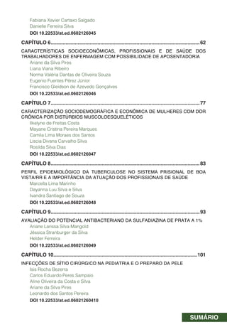 SUMÁRIO
Fabiana Xavier Cartaxo Salgado
Danielle Ferreira Silva
DOI 10.22533/at.ed.0602126045
CAPÍTULO 6...............................................................................................................62
CARACTERÍSTICAS SOCIOECONÔMICAS, PROFISSIONAIS E DE SAÚDE DOS
TRABALHADORES DE ENFERMAGEM COM POSSIBILIDADE DE APOSENTADORIA
Ariane da Silva Pires
Liana Viana Ribeiro
Norma Valéria Dantas de Oliveira Souza
Eugenio Fuentes Pérez Júnior
Francisco Gleidson de Azevedo Gonçalves
DOI 10.22533/at.ed.0602126046
CAPÍTULO 7...............................................................................................................77
CARACTERIZAÇÃO SOCIODEMOGRÁFICA E ECONÕMICA DE MULHERES COM DOR
CRÔNICA POR DISTÚRBIOS MUSCOLOESQUELÉTICOS
Ilkelyne de Freitas Costa
Mayane Cristina Pereira Marques
Camila Lima Moraes dos Santos
Líscia Divana Carvalho Silva
Rosilda Silva Dias
DOI 10.22533/at.ed.0602126047
CAPÍTULO 8...............................................................................................................83
PERFIL EPIDEMIOLÓGICO DA TUBERCULOSE NO SISTEMA PRISIONAL DE BOA
VISTA/RR E A IMPORTÂNCIA DA ATUAÇÃO DOS PROFISSIONAIS DE SAÚDE
Marcella Lima Marinho
Dayanna Luu Silva e Silva
Ivandra Santiago de Souza
DOI 10.22533/at.ed.0602126048
CAPÍTULO 9...............................................................................................................93
AVALIAÇÃO DO POTENCIAL ANTIBACTERIANO DA SULFADIAZINA DE PRATA A 1%
Ariane Larissa Silva Mangold
Jéssica Stranburger da Silva
Helder Ferreira
DOI 10.22533/at.ed.0602126049
CAPÍTULO 10...........................................................................................................101
INFECÇÕES DE SÍTIO CIRÚRGICO NA PEDIATRIA E O PREPARO DA PELE
Isis Rocha Bezerra
Carlos Eduardo Peres Sampaio
Aline Oliveira da Costa e Silva
Ariane da Silva Pires
Leonardo dos Santos Pereira
DOI 10.22533/at.ed.06021260410
 