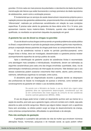 Gestão de Serviços de Enfermagem 2 Capítulo 11 116
gravidez. O início cada vez mais precoce da puberdade e o decréscimo da idade da primeira
menstruação são fatores que estão favorecendo o começo prematuro da idade reprodutiva
de adolescentes, assim como a erotização precoce.
É fundamental que os serviços de saúde desenvolvam mecanismos próprios para a
captação precoce das gestantes adolescentes, proporcionando-lhes uma atenção pré-natal
“diferenciada”, realizada por profissionais sensibilizados em relação às suas condições
específicas. É preciso estar atento às gestantes da faixa etária entre 10 e 14 anos, pois
apresentam maiores riscos materno-fetais. Entretanto, quando elas recebem atenção
qualificada, os resultados se aproximam daqueles da população em geral.
A gestante faz uso de álcool ou drogas na gravidez
O uso de álcool e outras drogas continua sendo um grande problema de saúde pública
no Brasil, e especialmente no período da gestação esse problema ganha mais importância,
porque a exposição dessas pacientes às drogas pode levar ao comprometimento do feto.
O uso de substâncias nocivas à saúde no período gravídico-puerperal, como
drogas lícitas e ilícitas, deve ser investigado, desestimulado e a gestante precisa receber
acompanhamento especifico do serviço publico de saúde.
Após a identificação da gestante usuária de substâncias ilícitas é recomendada
uma abordagem mais completa e individualizada. Inicialmente, devem ser estimadas as
seguintes características para cada uma das drogas envolvidas: quantidade, dose, via de
administração e tentativa(s) prévia(s) de interrupção do consumo. Vale destacar que o uso
dessas substancias podem ocasionar crescimento fetal restrito, aborto, parto prematuro,
natimorto, deficiências cognitivas no concepto, entre outros.
O alcoolismo pode ser diagnosticado durante a gestação devido ao despreparo
dos profissionais de Saúde na investigação de queixas e sintomas, como também pelo
constrangimento da gestante em relatar o uso da bebida alcoólica.
De acordo com o Ministério da Saúde, o uso de álcool e/ou cigarro pelas
gestantes deve ser rigorosamente desencorajado, considerando que não
se tem conhecimento dos níveis seguros de consumo de tais substâncias
durante o período gestacional. (BRASIL, 2006).
O uso de drogas pode tornar o bebê um dependente químico sem ao menos ter a
opção de escolha, pois tudo que a gestante ingere, entra em contato com o bebê, seja pela
placenta ou pela corrente sanguínea. Mesmo que alguns bebes nasçam com a aparência
física sem anomalias, os efeitos podem surgir ao longo do desenvolvimento da criança,
como sintomas comportamentais, dificuldades no aprendizado e de atenção.
Pela não aceitação da gestação
A gestação e o puerpério são períodos da vida da mulher que envolvem inúmeras
alterações físicas, hormonais, psíquicas e de inserção social, as quais podem refletir
 