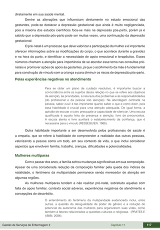 Gestão de Serviços de Enfermagem 2 Capítulo 11 117
diretamente em sua saúde mental.
Dentre as alterações que influenciam diretamente no estado emocional das
gestantes, pode-se destacar a depressão gestacional que ainda é muito negligenciada,
pois a maioria dos estudos científicos foca-se mais na depressão pós-parto, porém já é
sabido que a depressão pós-parto pode ser muitas vezes, uma continuação da depressão
gestacional.
O pré-natal é um processo que deve valorizar a participação da mulher e é importante
oferecer informações sobre as modificações do corpo, o que acontece durante a gravidez
e na hora do parto, e identificar a necessidade de apoio emocional e terapêutico. Esses
números chamam a atenção para importância de se abordar esse tema nas consultas pré-
natais e promover ações de apoio às gestantes, já que o acolhimento da mãe é fundamental
para construção de vínculo com a criança e para diminuir os riscos de depressão pós-parto.
Pelas experiências negativas no atendimento
Para se obter um plano de cuidado resolutivo, é importante buscar a
concordância entre os sujeitos dessa relação no que se refere aos objetivos
da atenção, às prioridades, à natureza dos problemas e às responsabilidades
(do profissional e da pessoa sob atenção). Na abordagem centrada na
pessoa, saber ouvir é tão importante quanto saber o que e como dizer, pois
essa habilidade é crucial para uma atenção adequada. De igual forma, a
aptidão de escutar o outro pressupõe a capacidade de silenciar. Uma escuta
qualificada é aquela feita de presença e atenção, livre de preconceitos.
A escuta atenta e livre auxiliará o estabelecimento da confiança, que é
necessária para o vínculo (RESSÉGUIER, 1988).
Outra habilidade importante a ser desenvolvida pelos profissionais de saúde é
a empatia, que se refere à habilidade de compreender a realidade das outras pessoas,
valorizando a pessoa como um todo, em seu contexto de vida, o que inclui considerar
aspectos que envolvem família, trabalho, crenças, dificuldades e potencialidades.
Mulheres multíparas
Com o passar dos anos, a família sofreu mudanças significativas em sua composição.
Apesar de uma considerada redução da composição familiar pela queda dos índices de
natalidade, o fenômeno da multiparidade permanece sendo merecedor de atenção em
algumas regiões.
As mulheres multíparas tendem a não realizar pré-natal, sobretudo aquelas com
falta de apoio familiar, contexto social adverso, experiências negativas de atendimento e
concepções de descrédito.
O entendimento do fenômeno da multiparidade evidenciado inclui, entre
outras, a questão da desigualdade de poder de gênero e a redução do
potencial da autonomia das mulheres para organizarem suas vidas, como
também à fatores relacionados a questões culturais e religiosas. (PRATES E
ABIBI, 2008).
 