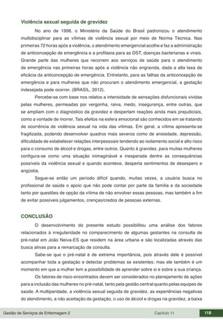 Gestão de Serviços de Enfermagem 2 Capítulo 11 118
Violência sexual seguida de gravidez
No ano de 1998, o Ministério da Saúde do Brasil padronizou o atendimento
multidisciplinar para as vítimas de violência sexual por meio de Norma Técnica. Nas
primeiras 72 horas após a violência, o atendimento emergencial acolhe e faz a administração
de anticoncepção de emergência e a profilaxia para as DST, doenças bacterianas e virais.
Grande parte das mulheres que recorrem aos serviços de saúde para o atendimento
de emergência nas primeiras horas após a violência não engravida, dada a alta taxa de
eficácia da anticoncepção de emergência. Entretanto, para as falhas da anticoncepção de
emergência e para mulheres que não procuram o atendimento emergencial, a gestação
indesejada pode ocorrer. (BRASIL, 2012).
Percebe-se com base nos relatos a intensidade de sensações disfuncionais vividas
pelas mulheres, permeadas por vergonha, raiva, medo, insegurança, entre outras, que
se ampliam com o diagnóstico da gravidez e despertam reações ainda mais prejudiciais,
como a vontade de morrer. Tais efeitos na esfera emocional são conhecidos em se tratando
de ocorrência de violência sexual na vida das vítimas. Em geral, a vítima apresenta-se
fragilizada, podendo desenvolver quadros mais severos como de ansiedade, depressão,
dificuldade de estabelecer relações interpessoais tendendo ao isolamento social e alto risco
para o consumo de álcool e drogas, entre outros. Quanto à gravidez, para muitas mulheres
configura-se como uma situação inimaginável e inesperada dentre as consequências
possíveis da violência sexual e quando acontece, desperta sentimentos de desespero e
angústia.
Segue-se então um período difícil quando, muitas vezes, a usuária busca no
profissional de saúde o apoio que não pode contar por parte da família e da sociedade
tanto por questões de opção da vítima de não envolver essas pessoas, mas também a fim
de evitar possíveis julgamentos, crenças/credos de pessoas externas.
CONCLUSÃO
O desenvolvimento do presente estudo possibilitou uma análise dos fatores
relacionados à irregularidade no comparecimento de algumas gestantes na consulta de
pré-natal em João Neiva-ES que residem na área urbana e são localizadas através das
busca ativas para a remarcação de consulta.
Sabe-se que o pré-natal é de extrema importância, pois através dele é possível
acompanhar toda a gestação e detectar problemas se existentes; mas ele também é um
momento em que a mulher tem a possibilidade de aprender sobre si e sobre a sua criança.
Os fatores de risco encontrados devem ser considerados no planejamento de ações
para a inclusão das mulheres no pré-natal, tanto pela gestão central quanto pelas equipes de
saúde. A multiparidade, a violência sexual seguida de gravidez, as experiências negativas
do atendimento, a não aceitação da gestação, o uso de álcool e drogas na gravidez, a baixa
 