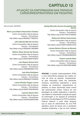 Gestão de Serviços de Enfermagem 2 Capítulo 12 120
Data de aceite: 20/04/2021
CAPÍTULO 12
DOI 10.22533/at.ed.00000000000
ATUAÇÃO DA ENFERMAGEM NAS PARADAS
CARDIORRESPIRATÓRIAS EM PEDIATRIA
Maria Laura Beatriz Nascimento Cardoso
Centro Universitário Vale do Ipojuca
Caruaru – Pernambuco
http://lattes.cnpq.br/6848367179822531
Julia Gabriela Marinho da Silva
Centro Universitário Vale do Ipojuca
Caruaru – Pernambuco
http://lattes.cnpq.br/3920030179009890
Stefany Valery Gomes dos Santos
Centro Universitário Vale do Ipojuca
Caruaru – Pernambuco
http://lattes.cnpq.br/2640766281678975
Lara Rayane Santos Silva
Centro Universitário Vale do Ipojuca
Caruaru – Pernambuco
http://lattes.cnpq.br/4683696388511075
Lais Alves Rodrigues
Centro Universitário Vale do Ipojuca
Caruaru – Pernambuco
http://lattes.cnpq.br/6990303313358506
Luana Ruthiele Chagas Lucena
Centro Universitário Vale do Ipojuca
Caruaru – Pernambuco
http://lattes.cnpq.br/3248179464384359
Layanne Nayara Silva
Centro Universitário Vale do Ipojuca
Caruaru – Pernambuco
http://lattes.cnpq.br/0423322009257689
Nyedja Manuelly Jácome Evangelista dos
Santos
Centro Universitário Vale do Ipojuca
Caruaru – Pernambuco
http://lattes.cnpq.br/0277532197068322
Raissa dos Santos Vasconcelos
Centro Universitário Vale do Ipojuca
Caruaru – Pernambuco
http://lattes.cnpq.br/2284752060216733
Larissa Stefanni Silvano de Miranda
Centro Universitário Vale do Ipojuca
Caruaru – Pernambuco
http://lattes.cnpq.br/7304885928822949
Grayce Lacerda Sales
Centro Universitário Vale do Ipojuca
Caruaru – Pernambuco
http://lattes.cnpq.br/9129947869738996
RESUMO: A parada cardiorrespiratória (PCR)
é uma intercorrência perigosa que implica em
risco de morte ao paciente, caracterizando-
se pela interrupção súbita dos batimentos
cardíacos, movimentos respiratórios e perda
imediata da consciência, especialmente na
pediatria, os danos decorrentes desse evento
são extremamente críticos. Trata-se de uma
abordagem de caráter exploratório e descritivo
cujo objetivo é compreender a atuação da equipe
de enfermagem e em especial do profissional
enfermeiro nas abordagens de PCR na pediatria.
Pode-se observar a partir desta pesquisa
que as taxas de sobrevivência de uma PCR
pediátrica variam de acordo com a assistência
prestada inicialmente, o tipo de ritmo cardíaco
 