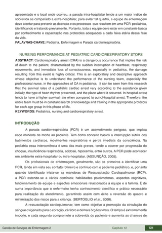 Gestão de Serviços de Enfermagem 2 Capítulo 12 121
apresentado e o local onde ocorreu, a parada intra-hospitalar tende a um maior índice de
sobrevida se comparado a extra-hospitalar, para evitar tal quadro, a equipe de enfermagem
deve atentar para prevenir as doenças e os processos que resultem em uma PCR pediátrica,
identificando e tratando previamente. Portanto, toda a equipe deve estar em constante busca
por conhecimento e capacitação nos protocolos adequados a cada faixa etária dessa fase
da vida.
PALAVRAS-CHAVE: Pediatria, Enfermagem e Parada cardiorrespiratória.
NURSING PERFORMANCE AT PEDIATRIC CARDIORESPIRATORY STOPS
ABSTRACT: Cardiorespiratory arrest (CRA) is a dangerous occurrence that implies the risk
of death to the patient, characterized by the sudden interruption of heartbeat, respiratory
movements, and immediate loss of consciousness, especially in pediatrics, the damage
resulting from this event is highly critical. This is an exploratory and descriptive approach
whose objective is to understand the performance of the nursing team, especially the
professional nurse, in the approaches of CA in pediatrics. It can be seen from this research
that the survival rates of a pediatric cardiac arrest vary according to the assistance given
initially, the type of heart rhythm presented, and the place where it occurred. In-hospital arrest
tends to have a higher survival rate when compared to out-of-hospital arrest. Therefore, the
entire team must be in constant search of knowledge and training in the appropriate protocols
for each age group in this phase of life.
KEYWORDS: Pediatrics, nursing and cardiorespiratory arrest.
INTRODUÇÃO
A parada cardiorrespiratória (PCR) é um acometimento perigoso, que implica
risco iminente de morte ao paciente. Tem como conceito básico a interrupção súbita dos
batimentos cardíacos, movimentos respiratórios e perda imediata da consciência. Na
pediatria essa intercorrência é uma das mais graves, tende a ocorrer por progressão do
choque, insuficiência respiratória, acidose, hipoxemia, entre outros. A PCR pode acontecer
em ambiente extra-hospitalar ou intra-hospitalar. (ASSUNÇÃO, 2005).
Os profissionais de enfermagem, geralmente, são os primeiros a identificar uma
PCR, tendo em vista seu contato rotineiro e continuo com o paciente pediátrico, e, portanto
quando identificado inicia-se as manobras de Ressuscitação Cardiopulmonar (RCP),
a PCR estende-se a vários domínios: habilidades psicomotoras, aspectos cognitivos,
funcionamento de equipe e aspectos emocionais relacionados à equipe e à família. É de
suma importância que o enfermeiro tenha conhecimento científico e prático necessário
para realização do atendimento, garantindo assim com êxito a reversão do quadro e
minimização dos riscos para a criança. (BERTOGLIO et al., 2008).
A ressuscitação cardiopulmonar, tem como objetivo a promoção da circulação do
sangue oxigenado para o coração, cérebro e demais órgãos vitais. O tempo é extremamente
importe, e cada segundo compromete a sobrevida do paciente e aumenta as chances de
 