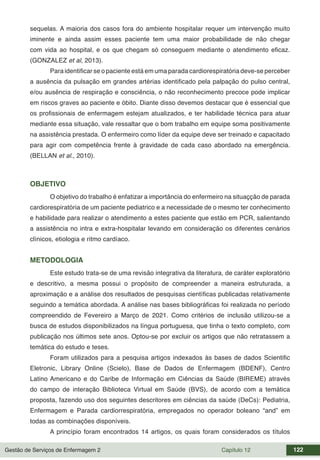 Gestão de Serviços de Enfermagem 2 Capítulo 12 122
sequelas. A maioria dos casos fora do ambiente hospitalar requer um intervenção muito
iminente e ainda assim esses paciente tem uma maior probabilidade de não chegar
com vida ao hospital, e os que chegam só conseguem mediante o atendimento eficaz.
(GONZALEZ et al, 2013).
Para identificar se o paciente está em uma parada cardiorespiratória deve-se perceber
a ausência da pulsação em grandes artérias identificado pela palpação do pulso central,
e/ou ausência de respiração e consciência, o não reconhecimento precoce pode implicar
em riscos graves ao paciente e óbito. Diante disso devemos destacar que é essencial que
os profissionais de enfermagem estejam atualizados, e ter habilidade técnica para atuar
mediante essa situação, vale ressaltar que o bom trabalho em equipe soma positivamente
na assistência prestada. O enfermeiro como líder da equipe deve ser treinado e capacitado
para agir com competência frente à gravidade de cada caso abordado na emergência.
(BELLAN et al., 2010).
OBJETIVO
O objetivo do trabalho é enfatizar a importância do enfermeiro na situaçção de parada
cardiorespiratória de um paciente pediatrico e a necessidade de o mesmo ter conhecimento
e habilidade para realizar o atendimento a estes paciente que estão em PCR, salientando
a assistência no intra e extra-hospitalar levando em consideração os diferentes cenários
clínicos, etiologia e ritmo cardíaco.
METODOLOGIA
Este estudo trata-se de uma revisão integrativa da literatura, de caráter exploratório
e descritivo, a mesma possui o propósito de compreender a maneira estruturada, a
aproximação e a análise dos resultados de pesquisas científicas publicadas relativamente
seguindo a temática abordada. A análise nas bases bibliográficas foi realizada no período
compreendido de Fevereiro a Março de 2021. Como critérios de inclusão utilizou-se a
busca de estudos disponibilizados na língua portuguesa, que tinha o texto completo, com
publicação nos últimos sete anos. Optou-se por excluir os artigos que não retratassem a
temática do estudo e teses.
Foram utilizados para a pesquisa artigos indexados às bases de dados Scientific
Eletronic, Library Online (Scielo), Base de Dados de Enfermagem (BDENF), Centro
Latino Americano e do Caribe de Informação em Ciências da Saúde (BIREME) através
do campo de interação Biblioteca Virtual em Saúde (BVS), de acordo com a temática
proposta, fazendo uso dos seguintes descritores em ciências da saúde (DeCs): Pediatria,
Enfermagem e Parada cardiorrespiratória, empregados no operador boleano “and” em
todas as combinações disponíveis.
A princípio foram encontrados 14 artigos, os quais foram considerados os títulos
 