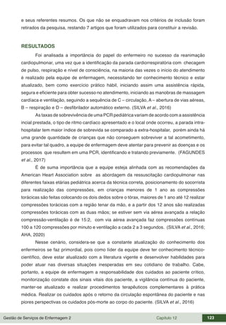 Gestão de Serviços de Enfermagem 2 Capítulo 12 123
e seus referentes resumos. Os que não se enquadravam nos critérios de inclusão foram
retirados da pesquisa, restando 7 artigos que foram utilizados para constituir a revisão.
RESULTADOS
Foi analisada a importância do papel do enfermeiro no sucesso da reanimação
cardiopulmonar, uma vez que a identificação da parada cardiorrespiratória com checagem
de pulso, respiração e nível de consciência, na maioria das vezes o início do atendimento
é realizado pela equipe de enfermagem, necessitando ter conhecimento técnico e estar
atualizado, bem como exercício prático hábil, iniciando assim uma assistência rápida,
segura e eficiente para obter sucesso no atendimento, iniciando as manobras de massagem
cardíaca e ventilação, seguindo a sequência de C – circulação, A – abertura de vias aéreas,
B – respiração e D – desfibrilador automático externo. (SILVA et al., 2016)
As taxas de sobrevivência de uma PCR pediátrica variam de acordo com a assistência
incial prestada, o tipo de ritmo cardíaco apresentado e o local onde ocorreu, a parada intra-
hospitalar tem maior índice de sobrevida se comparado a extra-hospitalar, porém ainda há
uma grande quantidade de crianças que não conseguem sobreviver a tal acometimento,
para evitar tal quadro, a equipe de enfermagem deve atentar para prevenir as doenças e os
processos que resultem em uma PCR, identificando e tratando previamente. (FAGUNDES
et al., 2017)
É de suma importância que a equipe esteja alinhada com as recomendações da
American Heart Association sobre as abordagem da ressuscitação cardiopulmonar nas
diferentes faixas etárias pediátrica acerca da técnica correta, posicionamento do socorrista
para realização das compressões, em crianças menores de 1 ano as compressões
torácicas são feitas colocando os dois dedos sobre o tórax, maiores de 1 ano até 12 realizar
compressões torácicas com a região tenar da mão, e a partir dos 12 anos são realizadas
compressões torácicas com as duas mãos; se estiver sem via aérea avançada a relação
compressão-ventilação é de 15:2, com via aérea avançada faz compressões contínuas
100 a 120 compressões por minuto e ventilação a cada 2 a 3 segundos. (SILVA et al., 2016;
AHA, 2020)
Nesse cenário, considera-se que a constante atualização do conhecimento dos
enfermeiros se faz primordial, pois como líder da equipe deve ter conhecimento técnico-
científico, deve estar atualizado com a literatura vigente e desenvolver habilidades para
poder atuar nas diversas situações inesperadas em seu cotidiano de trabalho. Cabe,
portanto, a equipe de enfermagem a responsabilidade dos cuidados ao paciente crítico,
monitorização constate dos sinais vitais dos paciente, a vigilância contínua do paciente,
manter-se atualizado e realizar procedimentos terapêuticos complementares à prática
médica. Realizar os cuidados após o retorno da circulação espontânea do paciente e nas
piores perspectivas os cuidados pós-morte ao corpo do paciente. (SILVA et al., 2016)
 