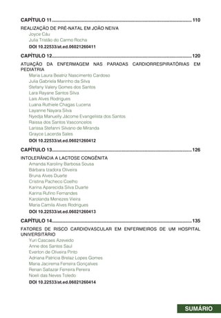 SUMÁRIO
CAPÍTULO 11...........................................................................................................110
REALIZAÇÃO DE PRÉ-NATAL EM JOÃO NEIVA
Joyce Cáu
Julia Tristão do Carmo Rocha
DOI 10.22533/at.ed.06021260411
CAPÍTULO 12...........................................................................................................120
ATUAÇÃO DA ENFERMAGEM NAS PARADAS CARDIORRESPIRATÓRIAS EM
PEDIATRIA
Maria Laura Beatriz Nascimento Cardoso
Julia Gabriela Marinho da Silva
Stefany Valery Gomes dos Santos
Lara Rayane Santos Silva
Lais Alves Rodrigues
Luana Ruthiele Chagas Lucena
Layanne Nayara Silva
Nyedja Manuelly Jácome Evangelista dos Santos
Raissa dos Santos Vasconcelos
Larissa Stefanni Silvano de Miranda
Grayce Lacerda Sales
DOI 10.22533/at.ed.06021260412
CAPÍTULO 13...........................................................................................................126
INTOLERÂNCIA A LACTOSE CONGÊNITA
Amanda Karoliny Barbosa Sousa
Bárbara Izadora Oliveira
Bruna Alves Duarte
Cristina Pacheco Coelho
Karina Aparecida Silva Duarte
Karina Rufino Fernandes
Karolanda Menezes Vieira
Maria Camila Alves Rodrigues
DOI 10.22533/at.ed.06021260413
CAPÍTULO 14...........................................................................................................135
FATORES DE RISCO CARDIOVASCULAR EM ENFERMEIROS DE UM HOSPITAL
UNIVERSITÁRIO
Yuri Cascaes Azevedo
Anne dos Santos Saul
Everton de Oliveira Pinto
Adriana Patrícia Brelaz Lopes Gomes
Maria Jacirema Ferreira Gonçalves
Renan Sallazar Ferreira Pereira
Noeli das Neves Toledo
DOI 10.22533/at.ed.06021260414
 