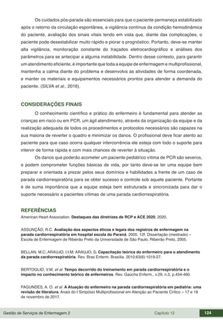 Gestão de Serviços de Enfermagem 2 Capítulo 12 124
Os cuidados pós-parada são essenciais para que o paciente permaneça estabilizado
após o retorno da circulação espontânea, a vigilância contínua da condição hemodinâmica
do paciente, avaliação dos sinais vitais tendo em vista que, diante das complicações, o
paciente pode desestabilizar muito rápido e piorar o prognóstico. Portanto, deve-se manter
alta vigilância, monitoração constante do traçados eletrocardiográfico e análises dos
parâmetros para se antecipar a alguma instabilidade. Dentro desse contexto, para garantir
um atendimento eficiente, é importante que toda a equipe de enfermagem e multiprofissional,
mantenha a calma diante do problema e desenvolva as atividades de forma coordenada,
e manter os materiais e equipamentos necessários prontos para atender a demanda do
paciente. (SILVA et al., 2016).
CONSIDERAÇÕES FINAIS
O conhecimento científico e prático do enfermeiro é fundamental para atender as
crianças em risco ou em PCR, um ágil atendimento, através da organização da equipe e da
realização adequada de todos os procedimentos e protocolos necessários são capazes na
sua maioria de reverter o quadro e minimizar os danos. O profissional deve ficar atento ao
paciente para que caso ocorra qualquer intercorrência ele esteja com todo o suporte para
intervir de forma rápida e com mais chances de reverter à situação.
Os danos que poderão acometer um paciente pediátrico vítima de PCR são severos,
e podem comprometer funções básicas de vida, por tanto deve-se ter uma equipe bem
preparar e orientada a prezar pelos seus domínios e habilidades a frente de um caso de
parada cardiorrespiratória para se obter sucesso e controle sob aquele paciente. Portante
é de suma importância que a equipe esteja bem estruturada e sincronizada para dar o
suporte necessário a pacientes vítimas de uma parada cardiorrespiratória.
REFERÊNCIAS
American Heart Association. Destaques das diretrizes de RCP e ACE 2020, 2020.
ASSUNÇÃO, R.C. Avaliação dos aspectos éticos e legais dos registros de enfermagem na
parada cardiorrespiratória em hospital escola do Paraná. 2005. 12f. Dissertação (mestrado) –
Escola de Enfermagem de Ribeirão Preto da Universidade de São Paulo, Ribeirão Preto, 2005.
BELLAN, M.C; ARAUJO, I.I.M; ARAUJO, S. Capacitação teórica do enfermeiro para o atendimento
da parada cardiorrespiratória. Rev. Bras Enferm. Brasília. 2010;63(6):1019-27.
BERTOGLIO, V.M. et al. Tempo decorrido do treinamento em parada cardiorrespiratória e o
impacto no conhecimento teórico de enfermeiros. Rev. Gaúcha Enferm., v.29, n.3, p.454-460.
FAGUNDES, A. O. et al. A Atuação do enfermeiro na parada cardiorrespiratória em pediatria: uma
revisão de literatura. Anais do I Simpósio Multiprofissional em Atenção ao Paciente Crítico – 17 e 18
de novembro de 2017.
 