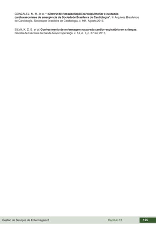 Gestão de Serviços de Enfermagem 2 Capítulo 12 125
GONZALEZ, M. M. et al. “I Diretriz de Ressuscitação cardiopulmonar e cuidados
cardiovasculares de emergência da Sociedade Brasileira de Cardiologia”. In Arquivos Brasileiros
de Cardiologia. Sociedade Brasileira de Cardiologia, v. 101, Agosto,2013.
SILVA, K. C. B. et al. Conhecimento de enfermagem na parada cardiorrespiratória em crianças.
Revista de Ciências da Saúde Nova Esperança, v. 14, n. 1, p. 87-94, 2016.
 