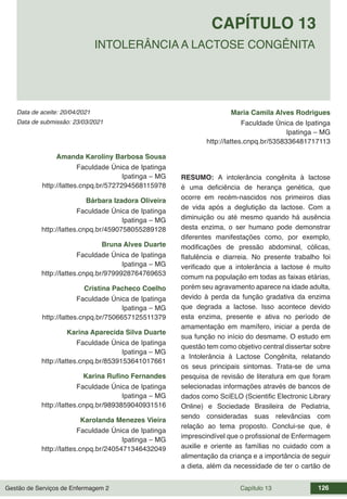 Gestão de Serviços de Enfermagem 2 Capítulo 13 126
Data de aceite: 20/04/2021
CAPÍTULO 13
DOI 10.22533/at.ed.00000000000
INTOLERÂNCIA A LACTOSE CONGÊNITA
Data de submissão: 23/03/2021
Amanda Karoliny Barbosa Sousa
Faculdade Única de Ipatinga
Ipatinga – MG
http://lattes.cnpq.br/5727294568115978
Bárbara Izadora Oliveira
Faculdade Única de Ipatinga
Ipatinga – MG
http://lattes.cnpq.br/4590758055289128
Bruna Alves Duarte
Faculdade Única de Ipatinga
Ipatinga – MG
http://lattes.cnpq.br/9799928764769653
Cristina Pacheco Coelho
Faculdade Única de Ipatinga
Ipatinga – MG
http://lattes.cnpq.br/7506657125511379
Karina Aparecida Silva Duarte
Faculdade Única de Ipatinga
Ipatinga – MG
http://lattes.cnpq.br/8539153641017661
Karina Rufino Fernandes
Faculdade Única de Ipatinga
Ipatinga – MG
http://lattes.cnpq.br/9893859040931516
Karolanda Menezes Vieira
Faculdade Única de Ipatinga
Ipatinga – MG
http://lattes.cnpq.br/2405471346432049
Maria Camila Alves Rodrigues
Faculdade Única de Ipatinga
Ipatinga – MG
http://lattes.cnpq.br/5358336481717113
RESUMO: A intolerância congênita à lactose
é uma deficiência de herança genética, que
ocorre em recém-nascidos nos primeiros dias
de vida após a deglutição da lactose. Com a
diminuição ou até mesmo quando há ausência
desta enzima, o ser humano pode demonstrar
diferentes manifestações como, por exemplo,
modificações de pressão abdominal, cólicas,
flatulência e diarreia. No presente trabalho foi
verificado que a intolerância a lactose é muito
comum na população em todas as faixas etárias,
porém seu agravamento aparece na idade adulta,
devido à perda da função gradativa da enzima
que degrada a lactose. Isso acontece devido
esta enzima, presente e ativa no período de
amamentação em mamífero, iniciar a perda de
sua função no início do desmame. O estudo em
questão tem como objetivo central dissertar sobre
a Intolerância à Lactose Congênita, relatando
os seus principais sintomas. Trata-se de uma
pesquisa de revisão de literatura em que foram
selecionadas informações através de bancos de
dados como SciELO (Scientific Electronic Library
Online) e Sociedade Brasileira de Pediatria,
sendo consideradas suas relevâncias com
relação ao tema proposto. Conclui-se que, é
imprescindível que o profissional de Enfermagem
auxilie e oriente as famílias no cuidado com a
alimentação da criança e a importância de seguir
a dieta, além da necessidade de ter o cartão de
 