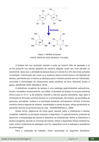 Gestão de Serviços de Enfermagem 2 Capítulo 13 128
Figura 1: Hidrólise da lactose
FONTE: MARCON; DIAS; BENINCÁ, 218 (2020).
A lactase tem sua produção iniciada a partir do terceiro mês de gestação e já
se faz presente nas células epiteliais do intestino delgado, tendo seu nível elevado no
nascimento. Após isso, a atividade da lactase decai a níveis de 5 a 10% dos níveis achados
na lactação. A diminuição dos níveis ou a ausência dessa enzima causa a má digestão da
lactose, permitindo que a mesma se desloque para o intestino grosso sem ser hidrolisada,
ocorrendo a fermentação do dissacarídeo pelas bactérias da flora, liberando ácidos e
gases. (MARCON; DIAS; BENINCÁ, 2018)
A deficiência congênita de lactase é uma patologia gastrointestinal autossômica,
severa, hereditária recessivamente, em bebês. A atividade da lactase na mucosa intestinal
diminui para 0–10 U / g de proteína, levando a diarreia aquosa abundante, logo após a
introdução de fórmulas contendo lactose ou a amamentação. No entanto, as atividades da
sacarase, isomaltase, maltase e a morfologia duodenal, permanecem normais. A diarreia
osmótica severa seguida de acidose, desidratação e perda de peso, atinge geralmente os
pacientes durante os primeiros dias de vida. (KUOKKANENet al., 2006)
Dessa forma, objetiva-se de modo geral, abordar sobre a intolerância a lactose
congênita, relatando os principais sintomas e diagnóstico. E especificamente, pretende-se
descrever a fisiopatologia da lactose e classificar as intolerâncias; definir a intolerância a
lactose congênita; abordar os sintomas da mesma; relatar o diagnóstico dessa intolerância;
expor sobre o tratamento da patologia e por fim, especificar como é realizada a assistência
da enfermagem.
Para a realização do trabalho, foram associadas às seguintes disciplinas:
 