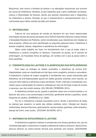 Gestão de Serviços de Enfermagem 2 Capítulo 13 129
Bioquímica, pois ocorre a hidrolise da lactose e as alterações bioquímicas que ocorrem
por causa da intolerância. Genética, já que especifica qual o gene codificador da lactase.
Leitura e Interpretação de Exames, devido aos exames necessários para o diagnóstico
da intolerância a lactose. Nutrição, já que é imprescindível o acompanhamento com o
nutricionista para melhor escolha da dieta sem lactose.
2 | METODOLOGIA
Trata-se de uma pesquisa de revisão de literatura em que foram selecionadas
informações através de bancos de dados como SciELO (Scientific Electronic Library Online)
e Sociedade Brasileira de Pediatria, sendo consideradas suas relevâncias com relação ao
tema proposto. Utilizou-se como identificação as seguintes palavras-chave: intolerância à
lactose congênita, lactose, diagnóstico e assistência de enfermagem.
Optou neste trabalho por fazer um levantamento com o que já existe sobre a
Intolerância a Lactose Congênita na literatura. Colocando as alunas, do 9º período de
enfermagem, da Faculdade Única de Ipatinga, em contato com o que já possui sobre o
tema escolhido.
3 | FISIOPATOLOGIA DA LACTOSE E CLASSIFICAÇÃO DAS INTOLERÂNCIAS
Com base na etiologia do defeito enzimático a deficiência da enzima β-D-
Galactosidase, pode ser classificada em três tipos como congênita, primária e secundária.
A intolerância a lactose de origem congênita é considerada rara, sendo ocasionada pela
deficiência da β-D-Galactosidase jejunal em bebês gerando sintomas como diarreia, ao
consumir leite materno e alimentos a base de lactose. Porém, este tipo é considerado raro,
nestes casos a alimentação do nascituro realizada por meio de fórmulas a base de frutose
e sacarose, que não contém lactose. (SÁ, DELANI, FERREIRA; 2014)
A intolerância primária se dá, quando o paciente nasce com a enzima lactose e no
decorrer dos anos a sua concentração é diminuída, geralmente devido à genética, sendo
frequente em adultos. (BARBOSA et al., 2020)
Por fim a intolerância à lactose secundária ocorre, devido a decorrência de lesão
ou doença que ocasione na perda das células epiteliais como: infecção por Ascaris
lumbricoides, diarreia infecciosa, gastroenterite, doença celíaca, giardíase, colite ulcerativa,
doença de Crohn, entre outras. (ZYCHAR; OLIVEIRA, 2017)
4 | SINTOMAS DA INTOLERÂNCIA À LACTOSE
A Intolerância congênita à lactose é considerada uma doença genética rara, que se
manifesta logo após o nascimento e impede o aleitamento materno exclusivo. Dessa forma,
deve-se oferecer ao recém-nascido fórmula para lactentes sem lactose. (SOCIEDADE
 
