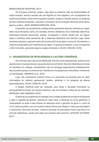 Gestão de Serviços de Enfermagem 2 Capítulo 13 130
BRASILEIRA DE PEDIATRIA, 2017)
Os principais sintomas surgem, logo após os primeiros dias de amamentação do
recém-nascido, devido à lactose não ser digerida no trato digestivo, em consequência da
ausência da lactase. Dessa forma quando a lactose, chega ao intestino grosso, as bactérias
da flora intestinal presentes, executam o processo de fermentação liberando ácido lático,
gases e acético. (DIAS; BENINCÁ MARCON, 2018)
O paciente com intolerância a lactose pode apresentar diversos sintomas ao ingerir
leite e seus derivados, como, por exemplo, diarreia, flatulência, dor e distensão abdominal,
borborigmo (barulho estomacal), náusea, constipação e vômito. Sendo que, em alguns
casos o indivíduo pode apresentar dor e distensão abdominal sem diarreia. Logo, esses
sintomas começam a aparecer após 30 minutos até 2 horas após o consumo. Geralmente, a
maioria da população com intolerância ao ingerir 12 gramas de lactose, o que corresponde
a 240 ml de leite, apresenta alguma reação sintomática. (SILVA; COELHO, 2019)
5 | DIAGNÓSTICOS DE INTOLERÂNCIA À LACTOSE CONGÊNITA
Os sintomas mais comuns em bebês são: diarreia, choro desesperado, queixa de dor
abdominal em crianças maiores, causando dores e sofrimento. Quando intolerância à lactose
se manifesta em crianças, normalmente, não se consegue diagnosticá-la imediatamente.
Isso acontece porque os sintomas da intolerância e da alergia são confundidos, interferindo
na identificação. (BRANCO et al., 2018)
Logo, são necessários exames físicos e a anamnese do paciente para se obter
informações no histórico gestacional, familiar, alimentar e na pesquisa de fatores
desencadeantes. (SILVA; COELHO, 2019)
A biópsia intestinal pode ser realizada, para dosar a atividade enzimática ou
semiquantitativa através da mucosa intestinal, mas em crianças é difícil de ser efetuado.
(MARCON; DIAS; BENINCÁ, 2018)
O teste da curva glicêmica é realizado com a coleta da glicemia em jejum do paciente
e após a ingestão da lactose, observa-se neste caso, a diferença na curva glicêmica. A
interpretação do teste é feita através da diferença entre a glicemia de jejum e o pico da
curva. Dessa maneira, se a curva estiver plana (menor que 20mg%), indica que não digeriu
o carboidrato. Outro tipo de teste, verifica o pH fecal, se este estiver menor que sete é um
sinal de intolerância, sendo esse teste nas crianças mais sensível. (ZYCHAR; OLIVEIRA,
2017)
 