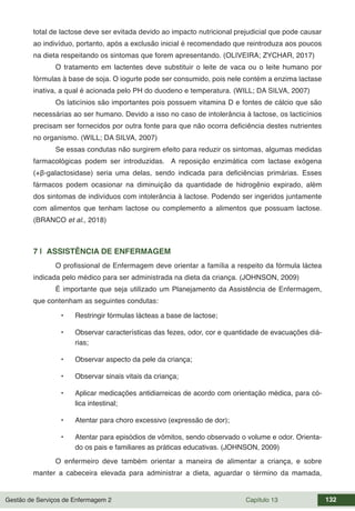 Gestão de Serviços de Enfermagem 2 Capítulo 13 132
total de lactose deve ser evitada devido ao impacto nutricional prejudicial que pode causar
ao indivíduo, portanto, após a exclusão inicial é recomendado que reintroduza aos poucos
na dieta respeitando os sintomas que forem apresentando. (OLIVEIRA; ZYCHAR, 2017)
O tratamento em lactentes deve substituir o leite de vaca ou o leite humano por
fórmulas à base de soja. O iogurte pode ser consumido, pois nele contém a enzima lactase
inativa, a qual é acionada pelo PH do duodeno e temperatura. (WILL; DA SILVA, 2007)
Os laticínios são importantes pois possuem vitamina D e fontes de cálcio que são
necessárias ao ser humano. Devido a isso no caso de intolerância à lactose, os lacticínios
precisam ser fornecidos por outra fonte para que não ocorra deficiência destes nutrientes
no organismo. (WILL; DA SILVA, 2007)
Se essas condutas não surgirem efeito para reduzir os sintomas, algumas medidas
farmacológicas podem ser introduzidas. A reposição enzimática com lactase exógena
(+β-galactosidase) seria uma delas, sendo indicada para deficiências primárias. Esses
fármacos podem ocasionar na diminuição da quantidade de hidrogênio expirado, além
dos sintomas de indivíduos com intolerância à lactose. Podendo ser ingeridos juntamente
com alimentos que tenham lactose ou complemento a alimentos que possuam lactose.
(BRANCO et al., 2018)
7 | ASSISTÊNCIA DE ENFERMAGEM
O profissional de Enfermagem deve orientar a família a respeito da fórmula láctea
indicada pelo médico para ser administrada na dieta da criança. (JOHNSON, 2009)
É importante que seja utilizado um Planejamento da Assistência de Enfermagem,
que contenham as seguintes condutas:
• Restringir fórmulas lácteas a base de lactose;
• Observar características das fezes, odor, cor e quantidade de evacuações diá-
rias;
• Observar aspecto da pele da criança;
• Observar sinais vitais da criança;
• Aplicar medicações antidiarreicas de acordo com orientação médica, para có-
lica intestinal;
• Atentar para choro excessivo (expressão de dor);
• Atentar para episódios de vômitos, sendo observado o volume e odor. Orienta-
do os pais e familiares as práticas educativas. (JOHNSON, 2009)
O enfermeiro deve também orientar a maneira de alimentar a criança, e sobre
manter a cabeceira elevada para administrar a dieta, aguardar o término da mamada,
 