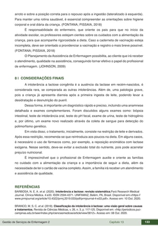 Gestão de Serviços de Enfermagem 2 Capítulo 13 133
arroto e sobre a posição correta para o repouso após a ingestão (lateralizado à esquerda).
Para manter uma rotina saudável, é essencial compreender as orientações sobre higiene
corporal e oral diária da criança. (FONTANA; PISSAIA, 2018)
É responsabilidade do enfermeiro, que oriente os pais para que no início da
atividade escolar, os professores estejam cientes sobre os cuidados com a alimentação da
criança, para que acompanhe rigorosidade a dieta. Caso a caderneta de vacinação esteja
incompleta, deve ser orientado a providenciar a vacinação e registro o mais breve possível.
(FONTANA; PISSAIA, 2018)
O Planejamento da Assistência de Enfermagem possibilita, ao cliente que irá receber
o atendimento, qualidade na assistência, conseguindo tornar efetivo o papel do profissional
de enfermagem. (JOHNSON, 2009)
8 | CONSIDERAÇÕES FINAIS
A intolerância a lactose congênita é a ausência da lactase em recém-nascidos, é
considerada rara, se comparada as outras intolerâncias. Além de, uma patologia grave,
pois a criança já apresenta diarreia após a primeira ingesta de leite, podendo levar a
desidratação e desnutrição do pueril.
Dessa forma, é importante um diagnóstico rápido e preciso, incluindo uma anamnese
detalhada e exames complementares. Foram discutidos alguns exames como: biópsia
intestinal, teste de intolerância oral, teste do pH fecal, exame de urina, teste de hidrogênio
e, por último, um exame novo realizado através da coleta de sangue para detecção do
polimorfismo genético.
Em vista disso, o tratamento, inicialmente, consiste na restrição de leite e derivados.
Após essa restrição, recomenda-se que reintroduza aos poucos na dieta. Em alguns casos,
é necessário o uso de fármacos como, por exemplo, a reposição enzimática com lactase
exógena. Nesse sentido, deve-se evitar a exclusão total do nutriente, pois pode acarretar
prejuízo nutricional.
É imprescindível que o profissional de Enfermagem auxilie e oriente as famílias
no cuidado com a alimentação da criança e a importância de seguir a dieta, além da
necessidade de ter o cartão de vacina completo. Assim, a família irá receber um atendimento
e assistência de qualidade.
REFERÊNCIAS
BARBOSA, N. E. A. et al. (2020). Intolerância a lactose: revisão sistemática.Pará Research Medical
Journal. Clínica Médica. 4:e33. ISSN 2594-4371. UNIFAMAZ, Belém, PA, Brasil. Disponível em:<https://
www.prmjournal.org/article/10.4322/prmj.2019.033/pdf/prmjournal-4-e33.pdf>. Acesso em: 10 Out. 2020.
BRANCO, M. S. C. et al. (2018). Classificação da intolerância à lactose: uma visão geral sobre causas
e tratamentos. Revista de Ciências Médicas, v. 26, n. 3, p. 117-125. Disponível em: <http://periodicos.puc-
campinas.edu.br/seer/index.php/cienciasmedicas/article/view/3812>. Acesso em: 08 Out. 2020.
 