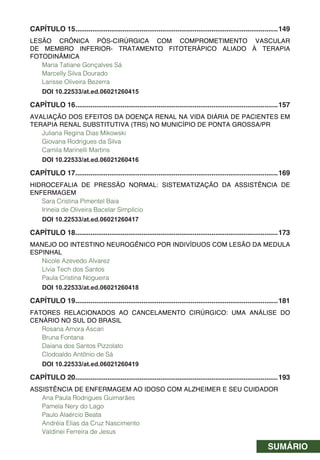 SUMÁRIO
CAPÍTULO 15...........................................................................................................149
LESÃO CRÔNICA PÓS-CIRÚRGICA COM COMPROMETIMENTO VASCULAR
DE MEMBRO INFERIOR- TRATAMENTO FITOTERÁPICO ALIADO À TERAPIA
FOTODINÂMICA
Maria Tatiane Gonçalves Sá
Marcelly Silva Dourado
Larisse Oliveira Bezerra
DOI 10.22533/at.ed.06021260415
CAPÍTULO 16...........................................................................................................157
AVALIAÇÃO DOS EFEITOS DA DOENÇA RENAL NA VIDA DIÁRIA DE PACIENTES EM
TERAPIA RENAL SUBSTITUTIVA (TRS) NO MUNICÍPIO DE PONTA GROSSA/PR
Juliana Regina Dias Mikowski
Giovana Rodrigues da Silva
Camila Marinelli Martins
DOI 10.22533/at.ed.06021260416
CAPÍTULO 17...........................................................................................................169
HIDROCEFALIA DE PRESSÃO NORMAL: SISTEMATIZAÇÃO DA ASSISTÊNCIA DE
ENFERMAGEM
Sara Cristina Pimentel Baia
Irineia de Oliveira Bacelar Simplício
DOI 10.22533/at.ed.06021260417
CAPÍTULO 18...........................................................................................................173
MANEJO DO INTESTINO NEUROGÊNICO POR INDIVÍDUOS COM LESÃO DA MEDULA
ESPINHAL
Nicole Azevedo Alvarez
Lívia Tech dos Santos
Paula Cristina Nogueira
DOI 10.22533/at.ed.06021260418
CAPÍTULO 19...........................................................................................................181
FATORES RELACIONADOS AO CANCELAMENTO CIRÚRGICO: UMA ANÁLISE DO
CENÁRIO NO SUL DO BRASIL
Rosana Amora Ascari
Bruna Fontana
Daiana dos Santos Pizzolato
Clodoaldo Antônio de Sá
DOI 10.22533/at.ed.06021260419
CAPÍTULO 20...........................................................................................................193
ASSISTÊNCIA DE ENFERMAGEM AO IDOSO COM ALZHEIMER E SEU CUIDADOR
Ana Paula Rodrigues Guimarães
Pamela Nery do Lago
Paulo Alaércio Beata
Andréia Elias da Cruz Nascimento
Valdinei Ferreira de Jesus
 
