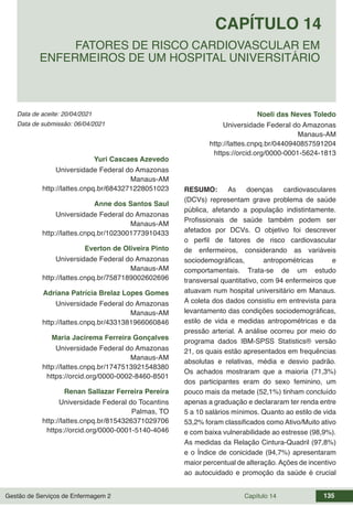 Gestão de Serviços de Enfermagem 2 Capítulo 14 135
Data de aceite: 20/04/2021
CAPÍTULO 14
DOI 10.22533/at.ed.00000000000
FATORES DE RISCO CARDIOVASCULAR EM
ENFERMEIROS DE UM HOSPITAL UNIVERSITÁRIO
Data de submissão: 06/04/2021
Yuri Cascaes Azevedo
Universidade Federal do Amazonas
Manaus-AM
http://lattes.cnpq.br/6843271228051023
Anne dos Santos Saul
Universidade Federal do Amazonas
Manaus-AM
http://lattes.cnpq.br/1023001773910433
Everton de Oliveira Pinto
Universidade Federal do Amazonas
Manaus-AM
http://lattes.cnpq.br/7587189002602696
Adriana Patrícia Brelaz Lopes Gomes
Universidade Federal do Amazonas
Manaus-AM
http://lattes.cnpq.br/4331381966060846
Maria Jacirema Ferreira Gonçalves
Universidade Federal do Amazonas
Manaus-AM
http://lattes.cnpq.br/1747513921548380
https://orcid.org/0000-0002-8460-8501
Renan Sallazar Ferreira Pereira
Universidade Federal do Tocantins
Palmas, TO
http://lattes.cnpq.br/8154326371029706
https://orcid.org/0000-0001-5140-4046
Noeli das Neves Toledo
Universidade Federal do Amazonas
Manaus-AM
http://lattes.cnpq.br/0440940857591204
https://orcid.org/0000-0001-5624-1813
RESUMO: As doenças cardiovasculares
(DCVs) representam grave problema de saúde
pública, afetando a população indistintamente.
Profissionais de saúde também podem ser
afetados por DCVs. O objetivo foi descrever
o perfil de fatores de risco cardiovascular
de enfermeiros, considerando as variáveis
sociodemográficas, antropométricas e
comportamentais. Trata-se de um estudo
transversal quantitativo, com 94 enfermeiros que
atuavam num hospital universitário em Manaus.
A coleta dos dados consistiu em entrevista para
levantamento das condições sociodemográficas,
estilo de vida e medidas antropométricas e da
pressão arterial. A análise ocorreu por meio do
programa dados IBM-SPSS Statistics® versão
21, os quais estão apresentados em frequências
absolutas e relativas, média e desvio padrão.
Os achados mostraram que a maioria (71,3%)
dos participantes eram do sexo feminino, um
pouco mais da metade (52,1%) tinham concluído
apenas a graduação e declararam ter renda entre
5 a 10 salários mínimos. Quanto ao estilo de vida
53,2% foram classificados como Ativo/Muito ativo
e com baixa vulnerabilidade ao estresse (98,9%).
As medidas da Relação Cintura-Quadril (97,8%)
e o Índice de conicidade (94,7%) apresentaram
maior percentual de alteração.Ações de incentivo
ao autocuidado e promoção da saúde é crucial
 