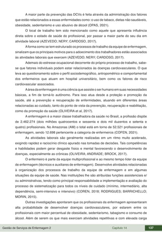 Gestão de Serviços de Enfermagem 2 Capítulo 14 137
A maior parte da prevenção das DCVs é feita através da administração dos fatores
que estão relacionados a essas enfermidades como: o uso de tabaco, dietas não saudáveis,
obesidade, sedentarismo e uso abusivo de álcool (OPAS, 2021).
O local de trabalho tem sido mencionado como aquele que apresenta influência
direta sobre o estado de saúde do profissional, por passar a maior parte do seu dia em
atividade laboral (AZEVEDO; NERY; CARDOSO, 2017).
Aforma como se tem estruturado os processos de trabalho da equipe de enfermagem,
sinalizam que os principais motivos para o adoecimento dos trabalhadores estão associados
às atividades laborais que exercem (AZEVEDO; NERY; CARDOSO, 2017).
Ademais do estresse ocupacional decorrente do próprio processo de trabalho, sabe-
se que fatores individuais podem estar relacionados às doenças cardiovasculares. O que
leva ao questionamento sobre o perfil sociodemográfico, antropométrico e comportamental
dos enfermeiros que atuam em hospital universitário, bem como os fatores de risco
cardiovascular associados.
Aárea da enfermagem é uma ciência que assiste o ser humano em suas necessidades
básicas, a fim de torná-lo autônomo. Para isso atua desde a proteção e promoção da
saúde, até a prevenção e recuperação de enfermidades, atuando em diferentes áreas
relacionadas ao cuidado, tanto do ponto de vista da prevenção, recuperação e reabilitação,
como da promoção da saúde (OLIVEIRA et al, 2017).
A enfermagem é a maior classe trabalhadora da saúde no Brasil, a profissão dispõe
de 2.462.274 (dois milhões quatrocentos e sessenta e dois mil duzentos e setenta e
quatro) profissionais. No Amazonas (AM) o total está em torno de 52.521 profissionais de
enfermagem, sendo 12.698 pertencente a categoria de enfermeiros (COFEN, 2021).
As atividades laborais são geralmente realizadas em um ritmo muito acelerado,
exigindo rapidez e raciocínio clínico apurado nas tomadas de decisões. Tais competências
e habilidades podem gerar desgaste físico e mental favorecendo o desenvolvimento de
doenças, especialmente as crônicas (OLIVEIRA; ANDRADE; BROCK, 2017).
O enfermeiro é parte da equipe multiprofissional e ao mesmo tempo líder da equipe
de enfermagem (técnicos e auxiliares de enfermagem). Desenvolve atividades relacionadas
à organização dos processos de trabalho da equipe de enfermagem e em algumas
situações da equipe de saúde. Nas instituições lhe são atribuídas funções assistenciais e/
ou administrativas, tendo como principal responsabilidade a implementação e avaliação do
processo de sistematização para todos os níveis de cuidado (mínimo, intermediário, alta
dependência, semi-intensivo e intensivo) (COREN, 2018; RODRIGUES; BARRICHELLO;
MORIN, 2015).
Outras investigações apontaram que os profissionais da enfermagem apresentaram
alta probabilidade de desenvolver doenças cardiovasculares, por estarem entre os
profissionais com maior percentual de obesidade, sedentarismo, tabagismo e consumo de
álcool. Além de serem os que mais exerciam atividades repetitivas e com elevada carga
 