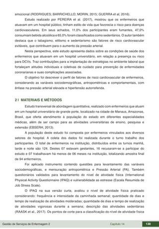 Gestão de Serviços de Enfermagem 2 Capítulo 14 138
emocional (RODRIGUES; BARRICHELLO; MORIN, 2015; GUERRA et al, ‎2016).
Estudo realizado por PEREIRA et al. (2017), mostrou que os enfermeiros que
atuavam em um hospital público, tinham estilo de vida que favorecia o risco para doenças
cardiovasculares. Em seus achados, 11,0% dos participantes eram fumantes, 47,0%
consumiam bebida alcoólica e 65,0% foram classificados como sedentários. O autor também
destaca que o tabagismo, etilismo e sedentarismo são fatores de risco cardiovascular
evitáveis, que contribuem para o aumento da pressão arterial.
Nesta perspectiva, este estudo apresenta dados sobre as condições de saúde dos
enfermeiros que atuavam em um hospital universitário, em relação a presença ou risco
para DCVs. Traz contribuições para a implantação de estratégias no ambiente laboral que
fortaleçam atitudes individuais e coletivas de cuidado para prevenção de enfermidades
coronarianas e suas complicações associadas.
O objetivo foi descrever o perfil de fatores de risco cardiovascular de enfermeiros,
considerando as variáveis sociodemográficas, antropométricas e comportamentais, com
ênfase na pressão arterial elevada e hipertensão autorreferida.
2 | MATERIAIS E MÉTODOS
Estudo transversal de abordagem quantitativa, realizado com enfermeiros que atuam
em um hospital universitário de grande porte, localizado na cidade de Manaus, Amazonas,
Brasil, que oferta atendimento à população do estado em diferentes especialidades
médicas, além de ser campo para as atividades universitárias de ensino, pesquisa e
extensão (EBSERH, 2013).
A população deste estudo foi composta por enfermeiros vinculados aos diversos
setores do hospital. A coleta dos dados foi realizada durante o turno trabalho dos
participantes. O total de enfermeiros na instituição, distribuídos entre os turnos manhã,
tarde e noite são 124. Destes 07 estavam gestantes, 16 recusaram-se a participar do
estudo e 07 trabalhavam há menos de 06 meses na instituição, totalizando amostra final
de 94 enfermeiros.
Foi aplicado instrumento contendo questões para levantamento das variáveis
sociodemográficas, e mensuração antropométrica e Pressão Arterial (PA). Também
questionários validados para levantamento do nível de atividade física (International
Physical Activity Questionnaire (IPAQ) e vulnerabilidade as estresse (Escala Resumida de
Job Stress Scale).
O IPAQ na sua versão curta, avaliou o nível de atividade física praticado
considerando: frequência e intensidade da caminhada semanal; quantidade de dias e
tempo de realização de atividades moderadas; quantidade de dias e tempo de realização
de atividades vigorosas durante a semana; descrição das atividades sedentárias
(RAASK et al., 2017). Os pontos de corte para a classificação do nível de atividade física
 