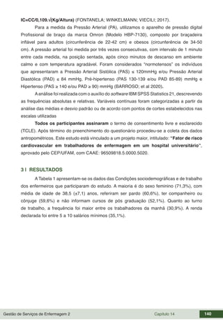 Gestão de Serviços de Enfermagem 2 Capítulo 14 140
IC=CC/0,109.√(Kg/Altura) (FONTANELA; WINKELMANN; VIECILI; 2017).
Para a medida da Pressão Arterial (PA), utilizamos o aparelho de pressão digital
Profissional de braço da marca Omron (Modelo HBP-7130), composto por braçadeira
inflável para adultos (circunferência de 22-42 cm) e obesos (circunferência de 34-50
cm). A pressão arterial foi medida por três vezes consecutivas, com intervalo de 1 minuto
entre cada medida, na posição sentada, após cinco minutos de descanso em ambiente
calmo e com temperatura agradável. Foram considerados “normotensos” os indivíduos
que apresentaram a Pressão Arterial Sistólica (PAS) ≤ 120mmHg e/ou Pressão Arterial
Diastólica (PAD) ≤ 84 mmHg, Pré-hipertenso (PAS 130-139 e/ou PAD 85-89) mmHg e
Hipertenso (PAS ≥ 140 e/ou PAD ≥ 90) mmHg (BARROSO; et al 2020).
Aanálise foi realizada com o auxílio do software IBM SPSS Statistics 21, descrevendo
as frequências absolutas e relativas. Variáveis contínuas foram categorizadas a partir da
análise das médias e desvio padrão ou de acordo com pontos de cortes estabelecidos nas
escalas utilizadas
Todos os participantes assinaram o termo de consentimento livre e esclarecido
(TCLE). Após término do preenchimento do questionário procedeu-se a coleta dos dados
antropométricos. Este estudo está vinculado a um projeto maior, intitulado: “Fator de risco
cardiovascular em trabalhadores de enfermagem em um hospital universitário”,
aprovado pelo CEP/UFAM, com CAAE: 96509818.5.0000.5020.
3 | RESULTADOS
A Tabela 1 apresentam-se os dados das Condições sociodemográficas e de trabalho
dos enfermeiros que participaram do estudo. A maioria é do sexo feminino (71,3%), com
média de idade de 38,5 (±7,1) anos, referiram ser pardo (60,6%), ter companheiro ou
cônjuge (59,6%) e não informam cursos de pós graduação (52,1%). Quanto ao turno
de trabalho, a frequência foi maior entre os trabalhadores da manhã (30,9%). A renda
declarada foi entre 5 a 10 salários mínimos (35,1%).
 